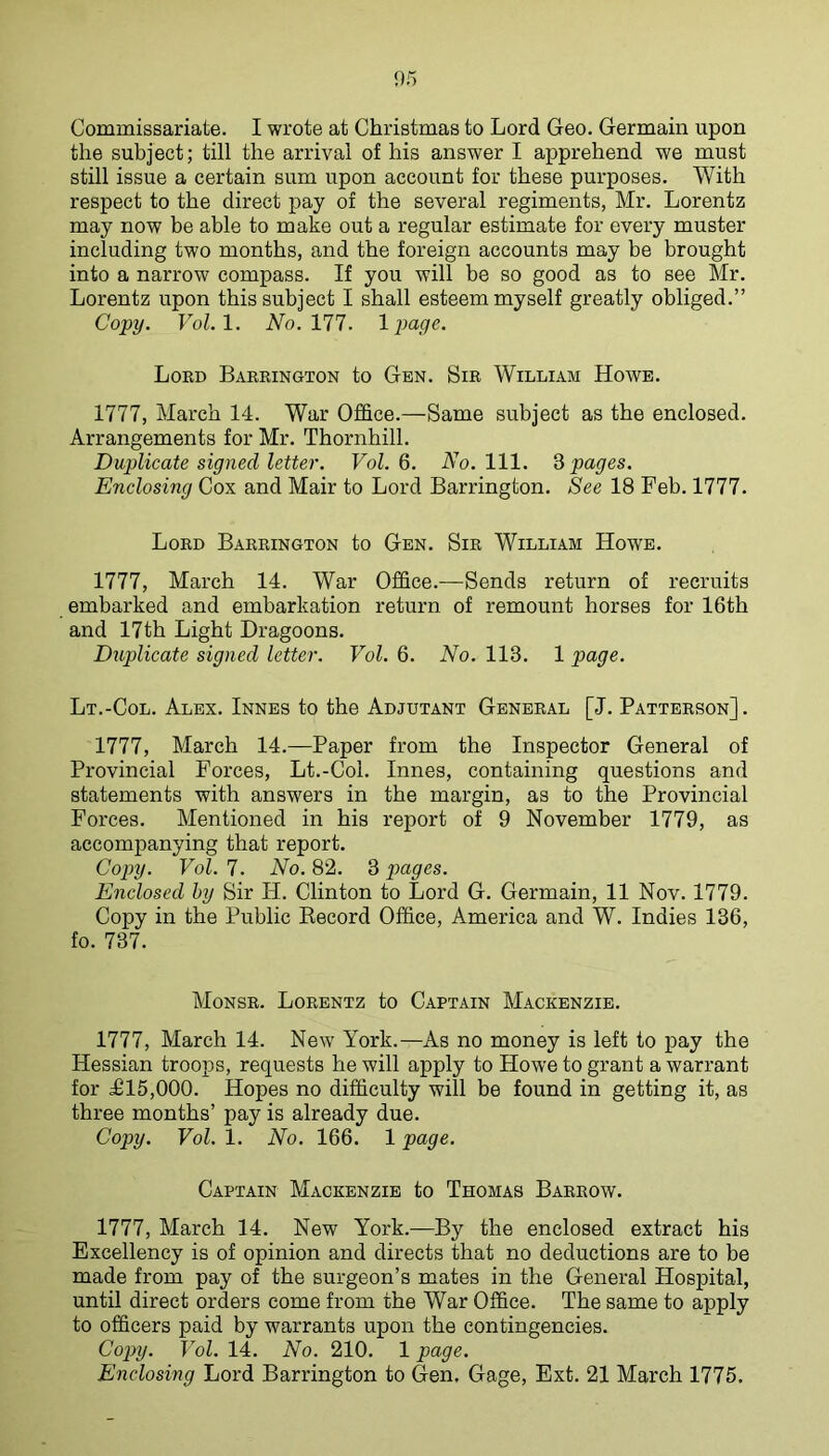 the subject; till the arrival of his answer I apprehend we must still issue a certain sum upon account for these purposes. With respect to the direct pay of the several regiments, Mr. Lorentz may now be able to make out a regular estimate for every muster including two months, and the foreign accounts may be brought into a narrow compass. If you will be so good as to see Mr. Lorentz upon this subject I shall esteem myself greatly obliged.” Copy. Vol.l. Wo. 177. Ipage. Loed Bakeington to Gen. Sie William Howe. 1777, March 14. War Office.—Same subject as the enclosed. Arrangements for Mr. Thornhill. Duplicate signed letter. FoZ. 6. A'o. 111. d pages. Enclosing Cox and Mair to Lord Barrington. See 18 Feb. 1777. Loed Baeeington to Gen. Sie William Howe. 1777, March 14. War Office.—Sends return of recruits embarked and embarkation return of remount horses for 16th and 17th Light Dragoons. Dxtplicate signed letter. Vol. 6. No. 113. 1 page. Lt.-Col. Alex. Innes to the Adjutant Geneeal [J. Patteeson] . 1777, March 14.—Paper from the Inspector General of Provincial Forces, Lt.-Col. Innes, containing questions and statements with answers in the margin, as to the Provincial Forces. Mentioned in his report of 9 November 1779, as accompanying that report. Copy. Vol. 7. No. 82. 3 pages. Enclosed by Sir H. Clinton to Lord G. Germain, 11 Nov. 1779. Copy in the Public Eecord Office, America and W. Indies 136, fo. 737. Monse. Loeentz to Captain Mackenzie. 1777, March 14. New York.—As no money is left to pay the Hessian troops, requests he will apply to Howe to grant a warrant for £15,000. Hopes no difficulty will be found in getting it, as three months’ pay is already due. Copy. Vol. 1. No. 166. 1 page. Captain Mackenzie to Thomas Baeeow. 1777, March 14. New York.—By the enclosed extract his Excellency is of opinion and directs that no deductions are to be made from pay of the surgeon’s mates in the General Hospital, until direct orders come from the War Office. The same to apply to officers paid by warrants upon the contingencies. Copy. Vol. 14. No. 210. 1 page. Enclosing Lord Barrington to Gen. Gage, Ext. 21 March 1775.