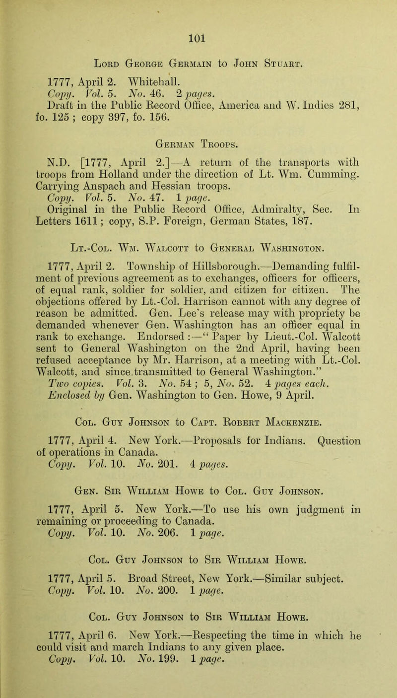 Lord George Germain to John Stuart. 1777, April 2. Whitehall. Copii. Vol. 5. No. 46. 2 pa(jes. Draft in the Public Eecorcl Office, America and W. Indies 281, fo. 125 ; copy 397, fo. 156. German Troops. N.D. [1777, April 2.]—A return of the transports with troops from Holland under the direction of Lt. Wm. Gumming. Carrying Anspach and Hessian troops. Copy. Vol. 5. No. 47. 1 paye. Original in the Public Kecord Office, Admiralty, Sec. In Letters 1611; copy, S.P. Foreign, German States, 187. Lt.-Col. Wm. Walcott to General Washington. 1777, April 2. Township of Hillsborough.—Demanding fulfil- ment of previous agreement as to exchanges, officers for officers, of equal rank, soldier for soldier, and citizen for citizen. The objections offered by Lt.-Col. Harrison cannot with any degree of reason be admitted. Gen. Lee’s release may with propriety be demanded whenever Gen. Washington has an officer equal in rank to exchange. Endorsed :—“ Paper by Lieut.-Col. Walcott sent to General Washington on the 2nd April, having been refused acceptance by Mr. Harrison, at a meeting with Lt.-Col. Walcott, and since transmitted to General Washington.” Two copies. Vol. 3. No. 54 ; 5, No. 52. 4 payes each. Enclosed hy Gen. Washington to Gen. Howe, 9 April. Col. Guy Johnson to Capt. Eobert Mackenzie. 1777, April 4. New York.—Proposals for Indians. Question of operations in Canada. Copy. Vol. 10. No. 201. 4 payes. Gen. Sir William Howe to Col. Guy Johnson. 1777, April 5. New York.—To use bis own judgment in remaining or proceeding to Canada. Copy. Vol. 10. No. 206. 1 paye. Col. Guy Johnson to Sir William Howe. 1777, April 5. Broad Street, New York.—Similar subject. Copy. Vol. 10. No. 200. 1 paye. Col. Guy Johnson to Sir William Howe. 1777, April 6. New York.—Eespecting the time in whicli he could visit and march Indians to any given place. Copy. Vol. 10. No. 199. 1 page.