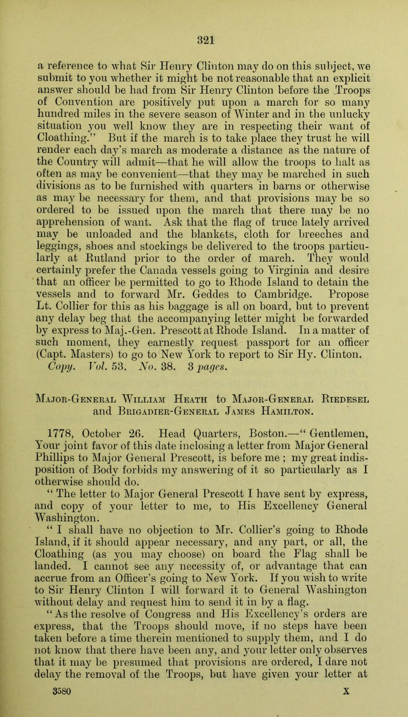 a reference to what Sir Henry Clinton may do on this subject, we submit to you whether it might be not reasonable that an explicit answer should he had from Sir Henry Clinton before the .Troops of Convention are positively put upon a march for so many hundred miles in the severe season of Winter and in the unlucky situation you well know they are in respecting their want of Cloathing.” But if the march is to take place they trust he will render each day’s march as moderate a distance as the nature of the Country will admit—that he will allow the troops to halt as often as may he convenient—that they may he marched in such divisions as to be furnished with quarters in barns or otherwise as may he necessary for them, and that provisions ma}' be so ordered to he issued upon the march that there may he no apprehension of want. Ask that the flag of truce lately arrived may be unloaded and the blankets, cloth for breeches and leggings, shoes and stockings be delivered to the troops particu- larly at Eutland prior to the order of march. They would certainly prefer the Canada vessels going to Virginia and desire that an officer be permitted to go to Bhode Island to detain the vessels and to forward Mr. Geddes to Cambridge. Propose Lt. Collier for this as his baggage is all on board, hut to prevent any delay beg that the accomj^anying letter might he forwarded by express to Maj.-Gen. Prescott at Ehode Island. In a matter of such moment, they earnestly request passport for an officer (Capt. Masters) to go to New York to report to Sir Hy. Clinton. Copy. Vol. 53. Xo. 38. 3 par/cs. ]Ma,tor-Geneeal William Heath to Major-General Eiedesel and Brigadier-General James Hajiilton. 1778, October 26. Head Quarters, Boston.—“ Gentlemen, YMur joint favor of this date inclosing a letter from Major General Phillips to Major General Prescott, is before me ; my great indis- position of Body forl)ids my answering of it so particularly as I otherwise should do. “ The letter to Major General Prescott I have sent by express, and copy of your letter to me, to His Excellency General Washington. “ I shall have no objection to Mr. Collier’s going to Ehode Island, if it should appear necessary, and any part, or all, the Cloathing (as you may choose) on board the Plag shall he landed. I cannot see any necessity of, or advantage that can accrue from an Officer’s going to New York. If you wish to write to Sir Henry Clinton I will forward it to General Washington without delay and request him to send it in hy a flag. “ As the resolve of Congress and His Excellency’s orders are express, that the Troops should move, if no steps have been taken before a time therein mentioned to supply them, and I do not know that there have been any, and 3^0111- letter only observes that it may be presumed that provisions are ordered, I dare not delay the removal of the Troops, but have given your letter at 3580 X