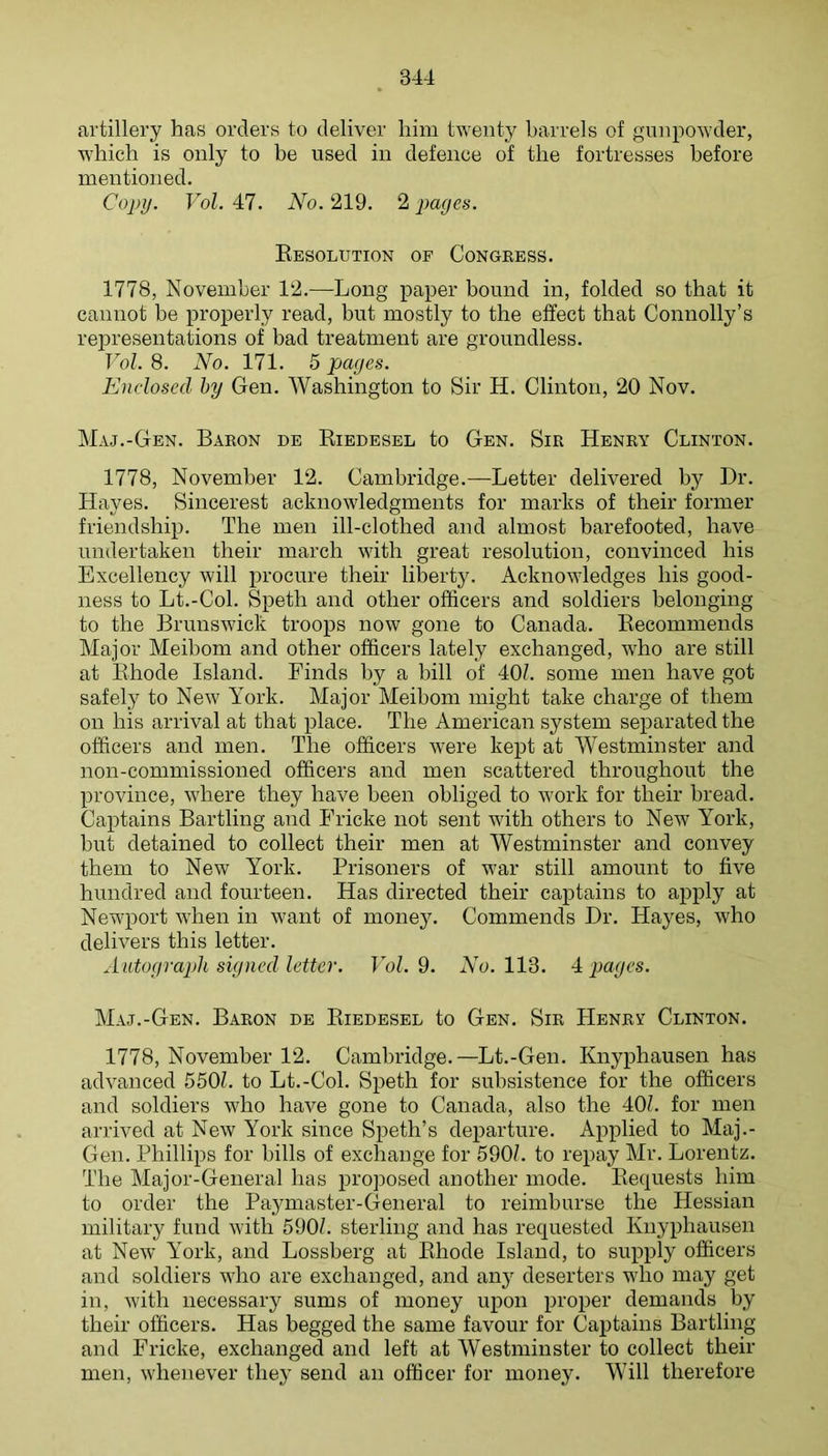 artillery has orders to deliver him twenty barrels of gunpowder, which is only to be used in defence of the fortresses before mentioned. Copy. Vol. 47. No. 219. 2 pages. Kesolution op Congress. 1778, November 12.—Long paper bound in, folded so that it cannot be properly read, but mostly to the effect that Connolly’s representations of bad treatment are groundless. T of. 8. No. 171. 5 pages. Enclosed by Gen. Washington to Sir H. Clinton, 20 Nov. Maj.-Gen. Baron de Eiedesel to Gen. Sir Henry Clinton. 1778, November 12. Cambridge.—Letter delivered by Dr. Hayes. Sincerest acknowledgments for marks of their former friendship. The men ill-clothed and almost barefooted, have undertaken their march with great resolution, convinced his Excellency will procure their liberty. Acknowledges his good- ness to Lt.-Col. Speth and other officers and soldiers belonging to the Brunswick troops now gone to Canada. Kecommends Major Meibom and other officers lately exchanged, who are still at Ehode Island. Finds by a bill of 40/. some men have got safely to New York. Major Meibom might take charge of them on his arrival at that place. The American system separated the officers and men. The officers were kept at Westminster and non-commissioned officers and men scattered throughout the province, where they have been obliged to work for their bread. Captains Bartling and Fricke not sent with others to New York, but detained to collect their men at Westminster and convey them to New York. Prisoners of war still amount to five hundred and fourteen. Has directed their captains to apply at Newport Avhen in want of money. Commends Dr. Hayes, Avho delivers this letter. Autograph signed letter. TY/. 9. AY. 113. 4^ pages. Maj.-Gen. Baron de Eiedesel to Gen. Sir Henry Clinton. 1778, November 12. Cambridge.—Lt.-Gen. Knyphausen has advanced 550/. to Lt.-Col. Speth for subsistence for the officers and soldiers who have gone to Canada, also the 40/. for men arrived at New York since Speth’s departure. Applied to Maj.- Gen. Phillips for bills of exchange for 590/. to repay Mr. Lorentz. The Major-General has proposed another mode. Eequests him to order the Paymaster-General to reimburse the Hessian military fund with 590/. sterling and has requested Knyphausen at New York, and Lossberg at Ehode Island, to supply officers and soldiers who are exchanged, and any deserters who may get in, with necessary sums of money upon proper demands by their officers. Has begged the same favour for Captains Bartling and Fricke, exchanged and left at Westminster to collect their men, whenever they send an officer for money. Will therefore