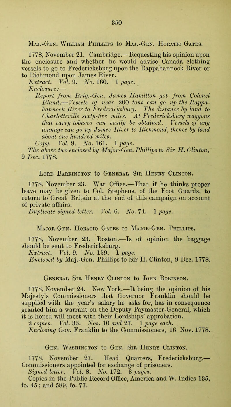 Maj.-Gen. William Phillips to Maj.-Gen. Horatio Gates. 1778, November 21. Cambridge.—Requesting his opinion upon the enclosure and whether he would advise Canada clothing- vessels to go to Fredericksburg upon the Rappahannock River or to Richmond upon James River. Extract. Yol. 9. No. 160. 1 pacje. Enclosure:— Report from Brig.-Gen. James Hamilton got from Colonel Bland.— Vessels of near 200 tons can go up the Rappa- hannock Ricer to Erederickshurg. The distance hy land to Charlotteville sixty-five miles. At Erederickshurg waggons that carry tobacco can easily he obtained. TVssc/s of any tonnage can go up James River to Richmond, thence hy land about one hundred niiles. Copy. Yol. 9. No. 161. 1 page. The above two enclosed by Major-Gen. Phillips to Sir H. Clinton, 9 Dec. 1778. Lord Barrington to General Sir Henry Clinton. 1778, November 23. War Office.—That if he thinks proper leave may be given to Col. Stephens, of the Foot Guards, to return to Great Britain at the end of this campaign on account of private affairs. Duplicate signed letter. Yol. 6. No. 74. 1 page. Major-Gen. Horatio Gates to Major-Gen. Phillips. 1778, November 23. Boston.—Is of opinion the baggage should be sent to Fredericksburg. Extract. Yol. 9. No. 159. 1 page. Enclosed by Maj.-Gen. Phillips to Sir H. Clinton, 9 Dec. 1778. General Sir Henry Clinton to John Robinson. 1778, November 24. New York.—It being the opinion of his Majesty’s Commissioners that Governor Franklin should be supplied with the year’s salary he asks for, has in consequence granted him a warrant on the Deputy Paymaster-General, which it is hoped will meet with their Lordships’ approbation. 2 copies. Yol. 33. Nos. 10 and 27. 1 page each. Enclosing Gov. Franklin to the Commissioners, 16 Nov. 1778. Gen. Washington to Gen. Sir Henry Clinton. 1778, November 27. Head Quarters, Fredericksburg.— Commissioners appointed for exchange of prisoners. Signed letter. Yol. 8. No. 172. 3 pages. Copies in the Public Record Office, America and W. Indies 135, fo. 45 ; and 589, fo. 77.