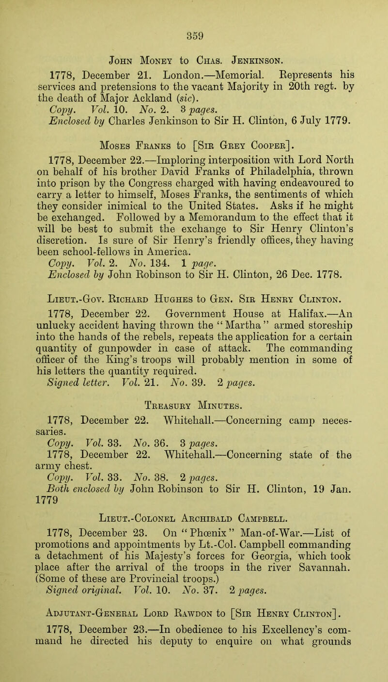 John Money to Chas. Jenkinson. 1778, December 21. London.—Memorial. Eepresents his services and pretensions to the vacant Majority in 20th regt. by the death of Major Ackland (sic). Copy. Vol. 10. No. 2. 3 pages. Enclosed hy Charles Jenkinson to Sir H. Clinton, 6 July 1779. Moses Fbanks to [Sib Gbey Coopeb]. 1778, December 22.—Imploring interposition with Lord North on behalf of his brother David Franks of Philadelphia, thrown into prison by the Congress charged with having endeavoured to carry a letter to himself, Moses Franks, the sentiments of which they consider inimical to the United States. Asks if he might be exchanged. Followed by a Memorandum to the effect that it will be best to submit the exchange to Sir Henry Clinton’s discretion. Is sure of Sir Henry’s friendly offices, they having been school-fellows in America. Cop>y. Vol. 2. No. 134. 1 Enclosed hy John Kobinson to Sir H. Clinton, 26 Dec. 1778. Lieut.-Gov. Richabd Hughes to Gen. Sib Henby Clinton. 1778, December 22. Government House at Halifax.—An unlucky accident having thrown the “Martha” armed storeship into the hands of the rebels, repeats the application for a certain quantity of gunpowder in case of attack. The commanding officer of the King’s troops will probably mention in some of his letters the quantity required. Signed letter. FoZ. 21. No. 39. 9^ pages. Tbeasuby Minutes. 1778, December 22. Whitehall.—Concerning camp neces- saries. Copy. Vol. 33. No. 36. 3 ]Mges. 1778, December 22. Whitehall.—Concerning state of the army chest. Copy. Vol. 33. No. 38. 2 pages. Both enclosed hy John Robinson to Sir H. Clinton, 19 Jan. 1779 Lieut.-Colonbl Abchibald Campbell. 1778, December 23. On “Phoenix” Man-of-War.—List of promotions and appointments by Lt.-Col. Campbell commanding a detachment of his Majesty’s forces for Georgia, which took place after the arrival of the troops in the river Savannah. (Some of these are Provincial troops.) Signed original. Vol. 10. No. 37. 2 pages. Adjutant-Genebal Lobd Rawdon to [Sib Henby Clinton] . 1778, December 23.—In obedience to his Excellency’s com- mand he directed his deputy to enquire on what grounds