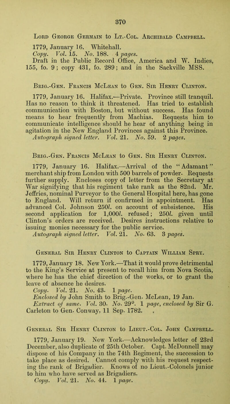 Lord George Germain to Lt.-Col. Archibald Campbell. 1779, January 16. Whitehall. Copi/. Vol. 15. No. 188. 4 ])ages. Draft in the Public Eecord Office, America and W. Indies, 155, fo. 9; copy 431, fo. 289; and in the Sackville MSS. Brig.-Gen. Francis McLean to Gen. Sir Henry Clinton. 1779, January 16. Halifax.-—Private. Province still tranquil. Has no reason to think it threatened. Has tried to establish communication with Boston, but without success. Has found means to hear frequently from Machias. Bequests him to communicate intelligence should he hear of anything being in agitation in the New England Provinces against this Province. Autograph signed letter. Vol. 21. No. 59. 2 images. Brig.-Gen. Francis McLean to Gen. Sir Henry Clinton. 1779, January 16. Halifax.—Arrival of the “Adamant” merchant ship from London with 500 barrels of powder. Bequests further supply. Encloses copy of letter from the Secretary at War signifying that his regiment take rank as the 82nd. Mr. Jeffries, nominal Purveyor to the General Hospital here, has gone to England. Will return if confirmed in appointment. Has advanced Col. Johnson 250L on account of subsistence. His second application for l,000f. refused; 250L given until Clinton’s orders are received. Desires instructions relative to issuing monies necessary for the public service. Autograjdi signed letter. Vol. 21. No. 63. 3 pages. General Sir Henry Clinton to Captain William Spry. 1779, January 18. New York.—That it would prove detrimental to the King’s Service at present to recall him from Nova Scotia, where he has the chief direction of the works, or to grant the leave of absence he desires. Copy. Vol. 21. No. 43. 1 j>age. Enclosed hy John Smith to Brig.-Gen. McLean, 19 Jan. Extract of same. Vol. 30. No. 29''^ 1 })age, enclosed by Sir G. Carleton to Gen. Conway, 11 Sep. 1782. General Sir Henry Clinton to Lieut.-Col. John Campbell. 1779, January 19. New York.—Acknowledges letter of 23rd December, also duplicate of 25th October. Capt. McDonnell may dispose of his Company in the 74th Begiment, the succession to take place as desired. Cannot comply with his request respect- ing the rank of Brigadier. Knows of no Lieut.-Colonels junior to him who have served as Brigadiers. Copy. Vol. 21. No. 44. 1 page.