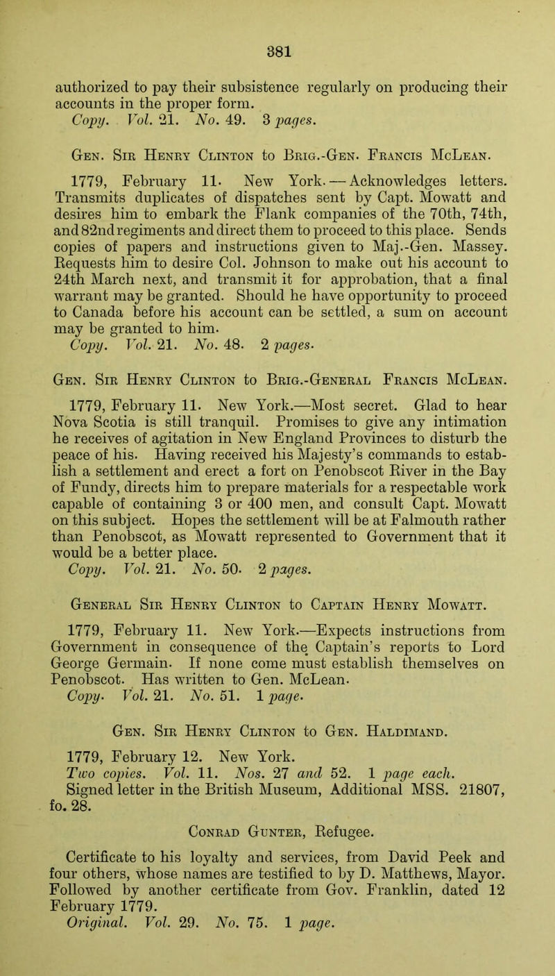 authorized to pay their subsistence regularly on producing their accounts in the proper form. Copy. Vol. 21. No. 49. 3 pages. Gen. Sm Henry Clinton to Brig.-Gen. Francis McLean. 1779, February 11. New York. — Acknowledges letters. Transmits duplicates of dispatches sent by Capt. Mowatt and desires him to embark the Flank companies of the 70th, 74th, and 82nd regiments and direct them to proceed to this place. Sends copies of papers and instructions given to Maj.-Gen. Massey. Requests him to desire Col. Johnson to make out his account to 24th March next, and transmit it for approbation, that a final warrant may be granted. Should he have opportunity to proceed to Canada before his account can be settled, a sum on account may be granted to him. Copy. Vol. 21. No. 48. 2 pages. Gen. Sir Henry Clinton to Brig.-General Francis McLean. 1779, February 11. New York.—Most secret. Glad to hear Nova Scotia is still tranquil. Promises to give any intimation he receives of agitation in New England Provinces to disturb the peace of his. Having received his Majesty’s commands to estab- lish a settlement and erect a fort on Penobscot River in the Bay of Fundy, directs him to prepare materials for a respectable work capable of containing 3 or 400 men, and consult Capt. Mowatt on this subject. Hopes the settlement will be at Falmouth rather than Penobscot, as Mowatt represented to Government that it would be a better place. Copy. Vol. 21. No. 50- 2 pages. General Sir Henry Clinton to Captain Henry Mowatt. 1779, February 11. New York.—Expects instructions from Government in consequence of the Captain’s reports to Lord George Germain. If none come must establish themselves on Penobscot. Has written to Gen. McLean. Copy. Vol. 21. No. 51. 1 page. Gen. Sir Henry Clinton to Gen. Haldimand. 1779, February 12. New York. Two copies. Vol. 11. Nos. 27 and 52. 1 joage each. Signed letter in the British Museum, Additional MSS. 21807, fo. 28. Conrad Gunter, Refugee. Certificate to his loyalty and services, from David Peek and four others, whose names are testified to by D. Matthews, Mayor. Followed by another certificate from Gov. Franklin, dated 12 February 1779. Original. Vol. 29. No. 75. 1 poge.