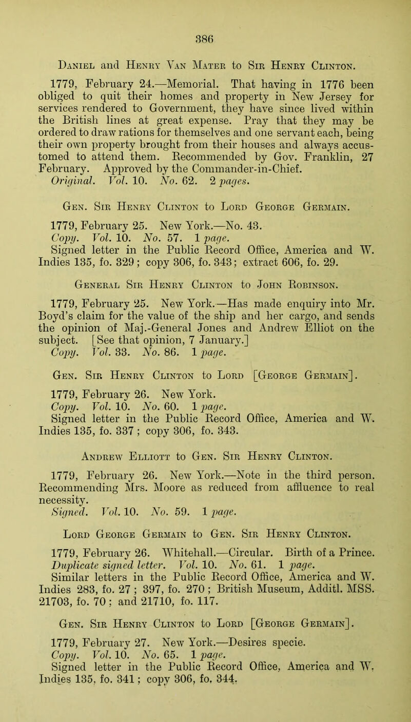 Daniel and Henuy Van Mater to Sir Henry Clinton. 1779, February 24.—Memorial. That having in 1776 been obliged to quit their homes and property in New Jersey for services rendered to Government, they have since lived within the British lines at great expense. Pray that they may be ordered to draw rations for themselves and one servant each, being their own property brought from their houses and always accus- tomed to attend them. Recommended by Gov. Franklin, 27 February. Approved by the Commander-in-Chief. Orifiinal. VoL 10. No. 62. 2 par/es. Gen. Sir Henry Clinton to Lord George Germain. 1779, February 25. New York.—No. 43. Copy. Vol. 10. No. 57. 1 paye. Signed letter in the Public Record Office, America and W. Indies 135, fo. 329 ; copy 306, fo. 343; extract 606, fo. 29. General Sir Henry Clinton to John Robinson. 1779, February 25. New York.—Has made enquiry into Mr. Boyd’s claim for the value of the ship and her cargo, and sends the opinion of Maj.-General Jones and Andrew Elliot on the subject. [See that opinion, 7 January.] Copy. Vol. 33. No. 86. 1 paye. Gen. Sir Henry Clinton to Lord [George Germain]. 1779, February 26. New York. Copy. Vol. 10. No. 60. 1 puyc. Signed letter in the Public Record Office, America and W. Indies 135, fo. 337 ; copy 306, fo. 343. Andrew Elliott to Gen. Sir Henry Clinton. 1779, February 26. New Y^ork.—Note in the third j>erson. Recommending Mrs. Moore as reduced from affluence to real necessity. Signed. Vol. 10. No. 59. 1 page. Lord George Germain to Gen. Sir Henry Clinton. 1779, February 26. Whitehall.—Circular. Birth of a Prince. Duplicate signed letter. Vol. 10. No. 61. 1 payc. Similar letters in the Public Record Office, America and W. Indies 283, fo. 27 ; 397, fo. 270 ; British Museum, Additl. MSS. 21703, fo. 70 ; and 21710, fo. 117. Gen. Sir Henry Clinton to Lord [George Germain]. 1779, February 27. New York.—Desires specie. Copij. Vol. 10. No. 65. 1 page. Signed letter in the Public Record Office, America and W, Indies 135, fo. 341; copy 306, fo, 344,