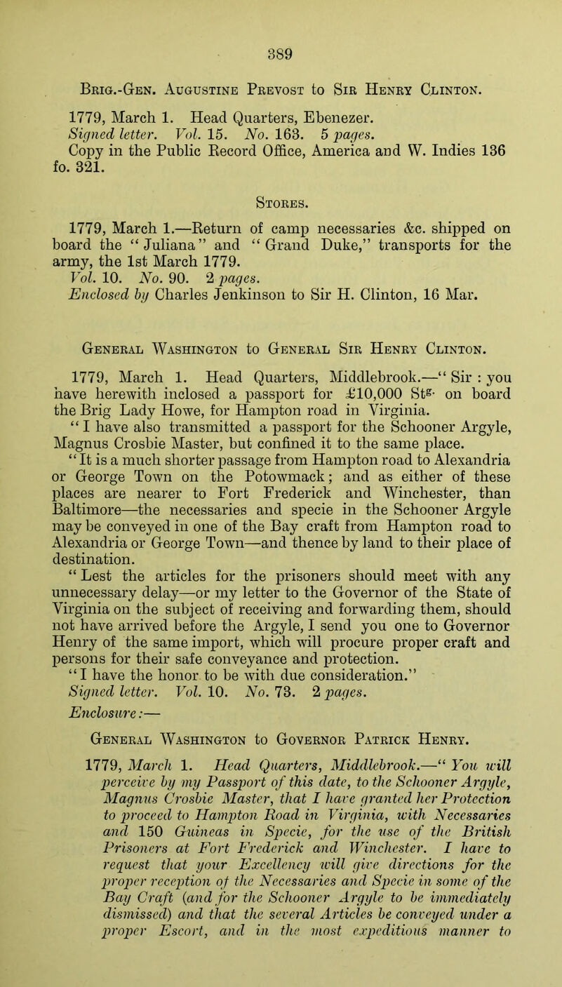 Brig.-Gen. x\ugustine Prevost to Sir Henry Clinton. 1779, March 1. Head Quarters, Ebenezer. Signed letter. Vol. 15. No. 163. 5 pages. Copy in the Public Eecord Office, America and W. Indies 136 fo. 321. Stores. 1779, March 1.—Return of camp necessaries &c. shipped on board the “Juliana” and “Grand Duke,” transports for the army, the 1st March 1779. Vol. 10. No. 90. 2 pages. Enclosed hg Charles Jenkinson to Sir H. Clinton, 16 Mar. General Washington to General Sir Henry Clinton. 1779, March 1. Head Quarters, Middlebrook.—“ Sir : you have herewith inclosed a passport for 10,000 Sts- on board the Brig Lady Howe, for Hampton road in Virginia. “ I have also transmitted a passport for the Schooner Argyle, Magnus Crosbie Master, but confined it to the same place. “ It is a much shorter passage from Hampton road to Alexandria or George Town on the Potowmack; and as either of these places are nearer to Fort Frederick and Winchester, than Baltimore—the necessaries and specie in the Schooner Argyle may be conveyed in one of the Bay craft from Hampton road to Alexandria or George Town—and thence by land to their place of destination. “ Lest the articles for the prisoners should meet with any unnecessary delay—-or my letter to the Governor of the State of Virginia on the subject of receiving and forwarding them, should not have arrived before the Argyle, I send you one to Governor Henry of the same import, which will j)rocure proper craft and persons for their safe conveyance and protection. “I have the honor to be with due consideration.” Signed letter. Vol. 10. No. 73. 2 pages. Enclosure:— General Washington to Governor Patrick Henry. 1779, March 1. Head Quarters, Middlebrook.—“ You u-ill perceive by my Passport of this date, to the Schooner Argyle, Magnus Crosbie Master, that I have granted her Protection to jJroceed to Hampton Road in Virginia, tvith Necessarics and 150 Guineas in Specie, for the use of the British Prisoners at Fort Frederick and Winchester. I have to request that your Excellcney will give directions for the proper reception of the Necessaries and Specie in some of the Bay Craft {and for the Schooner Argyle to be immediately dismissed) and that the several Articles be conveyed under a proper Escort, and in the most expeditious manner to