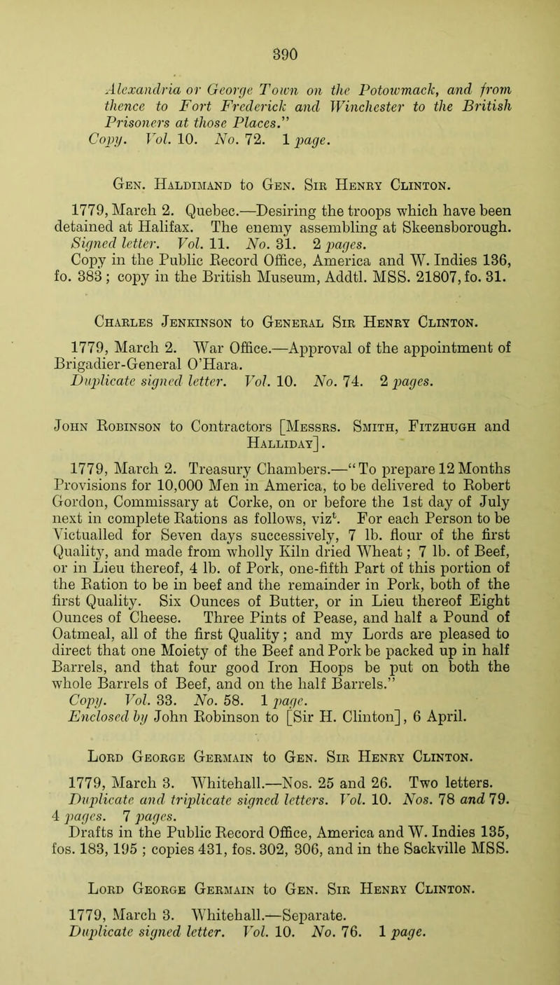 Alexandria or George Town on the Potowmack, and from thence to Fort Frederick and Winchester to the British Prisoners at those Places.” Copy. Vol. 10. No. 72. 1 page. Gen. Haldimand to Gen. Sie Henky Clinton. 1779, March 2. Quebec.—Desiring the troops which have been detained at Halifax. The enemy assembling at Skeensborough. Signed letter. Vol. 11. No. 31. 2 pages. Copy in the Public Record Office, America and W. Indies 136, fo. 383 ; copy in the British Museum, Addtl. MSS. 21807, fo. 31. Chables Jenkinson to Geneeal Sie Heney Clinton. 1779, March 2. War Office.—Approval of the appointment of Brigadier-General O’Hara. Duplicate signed letter. Vol. 10. No. 74. 2 pages. John Robinson to Contractors [Messes. Smith, Fitzhugh and Halliday] . 1779, March 2. Treasury Chambers.—“To jirepare 12Months Provisions for 10,000 Men in America, to be delivered to Robert Gordon, Commissary at Corke, on or before the 1st day of July next in complete Rations as follows, viz*. For each Person to be Victualled for Seven days successively, 7 lb. flour of the first Qualit}% and made from wholly Kiln dried Wheat; 7 lb. of Beef, or in Lieu thereof, 4 lb. of Pork, one-fifth Part of this portion of the Ration to be in beef and the remainder in Pork, both of the first Quality. Six Ounces of Butter, or in Lieu thereof Eight Ounces of Cheese. Three Pints of Pease, and half a Pound of Oatmeal, all of the first Quality; and my Lords are pleased to direct that one Moiety of the Beef and Pork be packed up in half Barrels, and that four good Iron Hoops be put on both the whole Barrels of Beef, and on the half Barrels.” Copy. Vol. 33. No. 58. 12>agc. Enclosed by John Robinson to [Sir H. Clinton], 6 April. Loed Geoege Geemain to Gen. Sie Heney Clinton. 1779, March 3. Whitehall.—Nos. 25 and 26. Two letters. Duplicate and triplicate signed letters. Vol. 10. Nos. 78 and 79. 4 pages. 7 pages. Drafts in the Public Record Office, America and W. Indies 135, fos. 183,195 ; copies 431, fos. 302, 306, and in the Sackville MSS. Loed Geoege Geemain to Gen. Sie Heney Clinton. 1779, March 3. Whitehall.—Separate. Duplicate signed letter. Vol. 10. No. 76. 1 page.