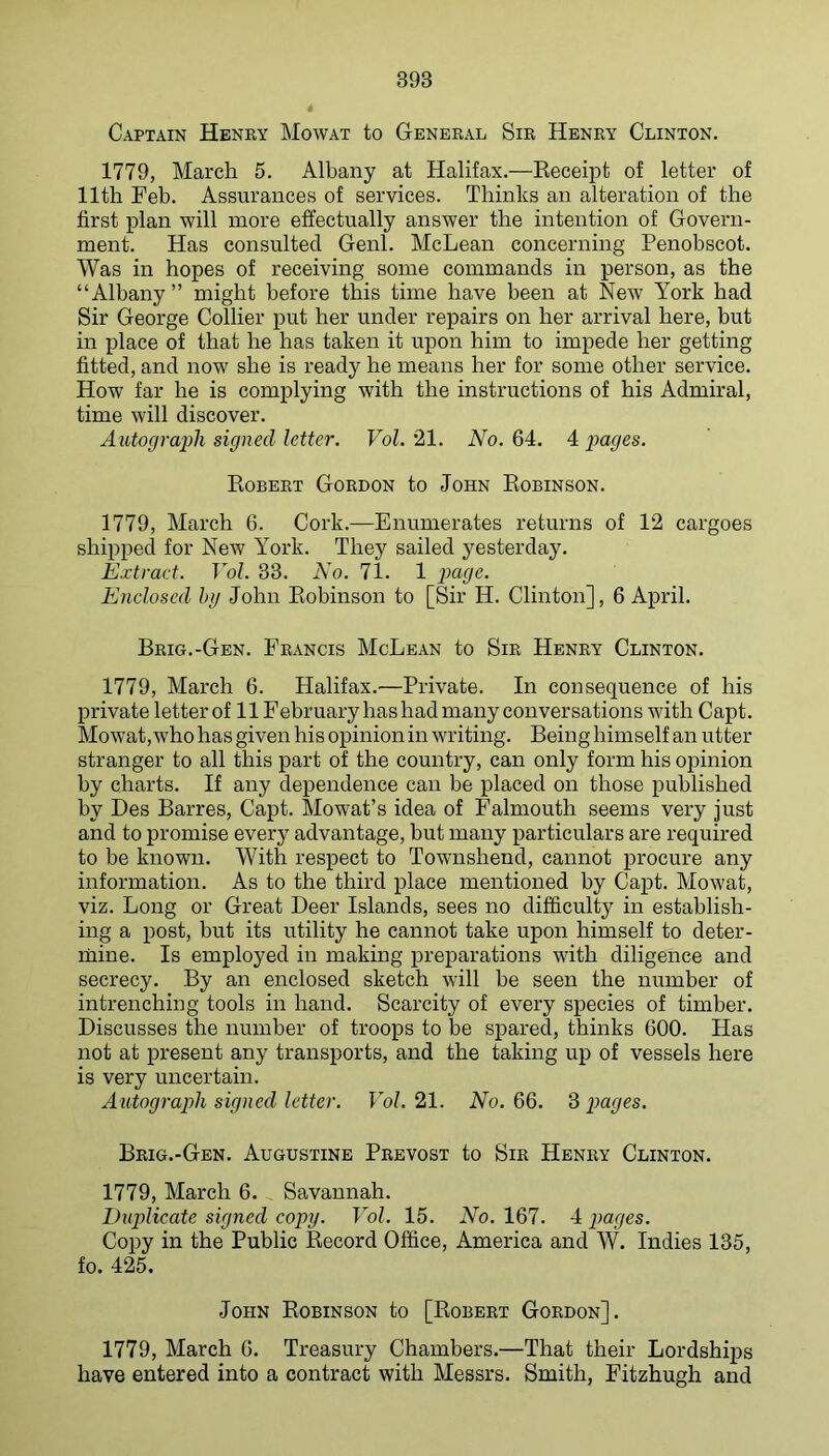 Capiain Henry Mowat to General Sir Henry Clinton. 1779, March 5. Albany at Halifax.—Receipt of letter of 11th Feb. Assurances of services. Thinks an alteration of the first plan will more effectually answer the intention of Govern- ment. Has consulted Genl. McLean concerning Penobscot. Was in hopes of receiving some commands in person, as the “Albany” might before this time have been at New York had Sir George Collier put her under repairs on her arrival here, but in place of that he has taken it upon him to impede her getting fitted, and now she is ready he means her for some other service. How far he is complying with the instructions of his Admiral, time will discover. Autograiih signed letter. Vol.'ll. A^o. 64. 4 x>ages. Robert Gordon to John Robinson. 1779, March 6. Cork.—Enumerates returns of 12 cargoes shipped for New York. They sailed yesterday. Extract. Vol. 33. No. 71. 1 paye. Enclosed hy John Robinson to [Sir H. Clinton], 6 April. Brig.-Gen. Francis McLean to Sir Henry Clinton. 1779, March 6. Halifax.—Private. In consequence of his private letter of 11 February has had many conversations with Capt. Mowat, who has given his opinion in writing. Being himself an utter stranger to all this part of the country, can only form his opinion by charts. If any dependence can be placed on those published by Des Barres, Capt. Mowat’s idea of Falmouth seems very just and to promise every advantage, but many particulars are required to be known. With respect to Townshend, cannot procure any information. As to the third place mentioned by Capt. Mowat, viz. Long or Great Beer Islands, sees no difficulty in establish- ing a post, but its utility he cannot take upon himself to deter- mine. Is employed in making preparations with diligence and secrecy. By an enclosed sketch will be seen the number of intrenching tools in hand. Scarcity of every species of timber. Discusses the number of troops to be spared, thinks 600. Has not at present any transports, and the taking up of vessels here is very uncertain. Autograph signed letter. Vol. 21. No. 66. 3 pages. Brig.-Gen. Augustine Prbvost to Sir Henry Clinton. 1779, March 6. Savannah. Duplicate signed copy. Vol. 15. No. 167. 4 pages. Copy in the Public Record Office, America and W. Indies 135, fo. 425. John Robinson to [Robert Gordon]. 1779, March 6. Treasury Chambers.—That their Lordships have entered into a contract with Messrs. Smith, Fitzhugh and