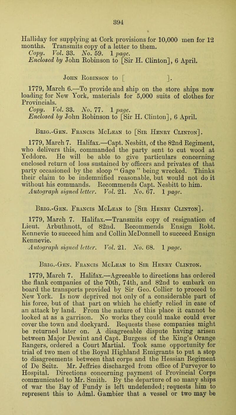 Halliday for supplying at Cork provisions for 10,000 men for 12 months. Transmits copy of a letter to them. Copy. Vol. 33. No. 59. 1 pa/yc. Enclosed hy John Eobinson to [Sir H. Clinton], 6 April. John Eobinson to [ ]. 1779, March 6.—To provide and ship on the store ships now loading for New York, materials for 5,000 suits of clothes for Provincials. Copy. Vol. 33. No. 77. 1 page. Enclosed hy John Eobinson to [Sir H. Clinton], 6 April. Beig.-Gen. Francis McLean to [Sir Henry Clinton]. 1779, March 7. Halifax.—Capt. Nesbitt, of the 82nd Eegiment, who delivers this, commanded the party sent to cut wood at Yeddore. He will be able to give particulars concerning enclosed return of loss sustained by officers and privates of that party occasioned by the sloop “ Gage ” being wrecked. Thinks their claim to be indemnified reasonable, but would not do it without his commands. Eecommends Capt. Nesbitt to him. Autograph signed letter. Vol. 21. No. 67. 1 payc. Brig.-Gen. Francis McLean to [Sir Henry Clinton]. 1779, March 7. Halifax.—Transmits copy of resignation of Lieut. Arbuthnott, of 82nd. Eecommends Ensign Eobt. Kennevie to succeed him and Collin McDonnell to succeed Ensign Kennevie. Autograph signed letter. Vol. 21. AY. 68. 1 page. Brig.-Gen. Francis McLean to Sir Henry Clinton. 1779, March 7. Halifax.—Agreeable to directions has ordered the flank companies of the 70th, 74th, and 82nd to embark on board the transports provided by Sir Geo. Collier to proceed to New York. Is now deprived not only of a considerable part of his force, but of that part on which he chiefly relied in case of an attack by land. From the nature of this place it cannot be looked at as a garrison. No works they could make could ever cover the town and dockyard. Bequests these companies might be returned later on. A disagreeable dispute having arisen between Major Dewint and Capt. Burgess of the King’s Orange Bangers, ordered a Court Martial. Took same opportunity for trial of two men of the Eoyal Highland Emigrants to put a stop to disagreements between that corps and the Hessian Eegiment of De Seitz. Mr. Jeffries discharged from office of Purveyor to Hospital. Directions concerning payment of Provincial Corps communicated to Mr. Smith. By the departure of so many ships of war the Bay of Fundy is left undefended; requests him to represent this to Adml. Gambier that a vessel or two may be