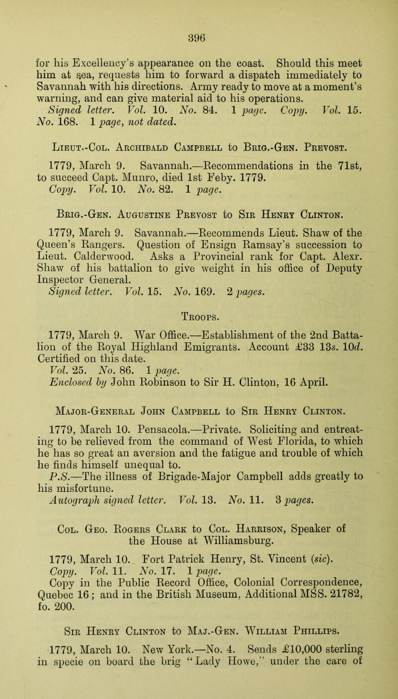 for his Excellency’s appearance on the coast. Should this meet him at sea, requests him to forward a dispatch immediately to Savannah with his directions. Army ready to move at a moment’s warning, and can give material aid to his operations. Signed letter. Vol. 10. No. 84. 1 page. Copy. Vol. 15. No. 168. 1 page, not dated. Lieut.-Col. Archibald Campbell to Brig.-Gen. Prbvost. 1779, March 9. Savannah.—Eecommendations in the 71st, to succeed Capt. Munro, died 1st Eeby. 1779. Copiy. Vol. 10. No. 82. 1 page. Brig.-Gen. Augustine Prevost to Sir Henry Clinton. 1779, March 9. Savannah.—Eecommends Lieut. Shaw of the Queen’s Eangers. Question of Ensign Eamsay’s succession to Lieut. Calderwood. Asks a Provincial rank for Capt. Alexr. Shaw of his battalion to give weight in his office of Deputy Inspector General. Signed letter. Vol. 15. No. 169. 2 pages. Troops. 1779, March 9. War Office.—Establishment of the 2nd Batta- lion of the Eoyal Highland Emigrants. Account £33 13s. lOd. Certified on this date. Vol. 25. No. 86. 1 page. Enclosed by John Eobinson to Sir H. Clinton, 16 April. Major-General John Campbell to Sir Henry Clinton. 1779, March 10. Pensacola.—Private. Soliciting and entreat- ing to be relieved from the command of West Florida, to which he has so great an aversion and the fatigue and trouble of which he finds himself unequal to. P.S.—The illness of Brigade-Major Campbell adds greatly to his misfortune. Autograph signed letter. Vol. 13. No. 11. 3 pages. Col. Geo. Eogers Clark to Col. Harrison, Speaker of the House at Williamsburg. 1779, March 10. Fort Patrick Henry, St. Vincent (sic). Copy. Vol. 11. No. 17. 1 pa//c. Copy in the Public Eecord Office, Colonial Correspondence, Quebec 16 ; and in the British Museum, Additional MSS. 21782, fo. 200. Sir Henry Clinton to Maj.-Gen. William Phillips. 1779, March 10. New York.—No. 4. Sends £10,000 sterling in specie on board the brig “ Lady Howe,” under the care of