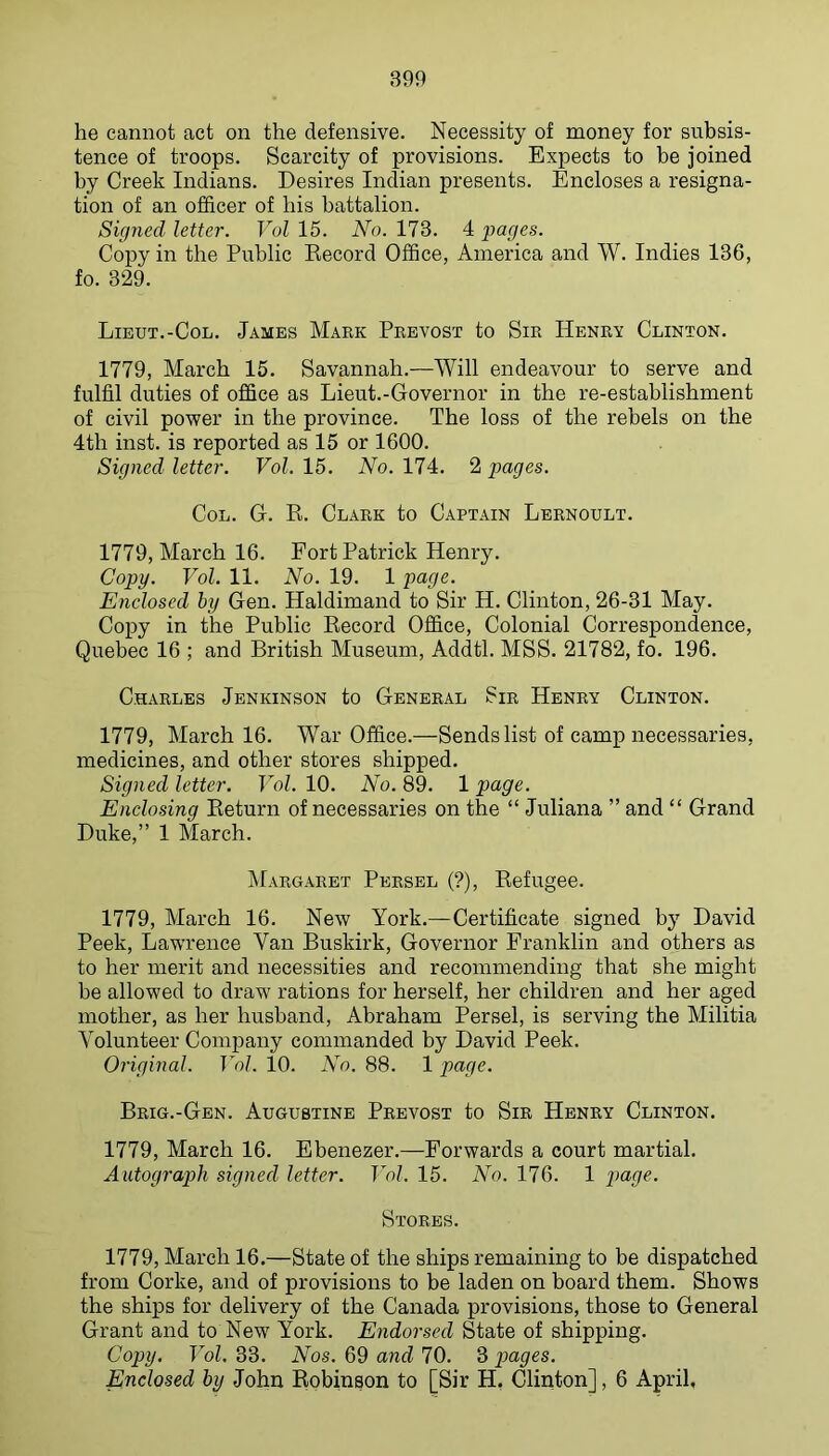 he cannot act on the defensive. Necessity of money for subsis- tence of troops. Scarcity of provisions. Expects to be joined by Creek Indians. Desires Indian presents. Encloses a resigna- tion of an officer of his battalion. Signed letter. Vol 15. No. 173. 4 pages. Copy in the Public Kecord Office, America and W. Indies 136, fo. 329. Lieut.-Col. James Mark Prevost to Sir Henry Clinton. 1779, March 15. Savannah.—Will endeavour to serve and fulfil duties of office as Lieut.-Governor in the re-establishment of civil power in the province. The loss of the rebels on the 4th inst. is reported as 15 or 1600. Signed letter. Vol. 15. No. 174. 2 pages. Col. G. R. Clark to Captain Lbrnoult. 1779, March 16. Fort Patrick Henry. Copy. Vol. 11. No. 19. 1 page. Enclosed by Gen. Haldimand to Sir H. Clinton, 26-31 May. Copy in the Public Record Office, Colonial Correspondence, Quebec 16 ; and British Museum, Addtl. MSS. 21782, fo. 196. Charles Jenkinson to General Sir Henry Clinton. 1779, March 16. War Office.—Sends list of camp necessaries, medicines, and other stores shipped. Signed letter. Vol. 10. No. 89. 1 page. Enclosing Return of necessaries on the “ Juliana ” and “ Grand Duke,” 1 March. Margaret Persel (?), Refugee. 1779, March 16. New York.—Certificate signed by David Peek, Lawrence Van Buskirk, Governor Franklin and others as to her merit and necessities and recommending that she might be allowed to draw rations for herself, her children and her aged mother, as her husband, Abraham Persel, is serving the Militia Volunteer Comjiany commanded by David Peek. Original. Vol. 10. No. 88. 1 page. Brig.-Gen. Augustine Prevost to Sir Henry Clinton. 1779, March 16. Ebenezer.—Forwards a court martial. Autograph signed letter. Vol. 15. No. 176. 1 i)age. Stores. 1779, March 16.—State of the ships remaining to be dispatched from Corke, and of provisions to be laden on board them. Shows the ships for delivery of the Canada provisions, those to General Grant and to New York. Endorsed State of shipping. Copy. Vol. 33. Nos. 69 and 70. 3 pages. Enclosed by John Robinson to [Sir H, Clinton], 6 April,