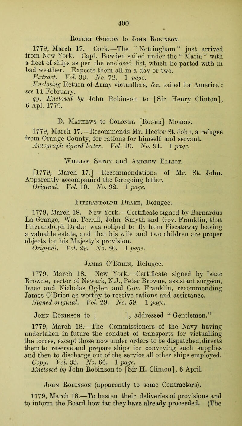 Robert Gordon to John Robinson. 1779, March 17. Cork.—The “Nottingham” just arrived from New York. Capt. Bowden sailed under the “ Maria ” with a fleet of ships as per the enclosed list, which he parted with in bad weather. Expects them all in a day or two. Extract. Vol. 33. No. 72. 1 page. Enclosing Return of Army victuallers, &c. sailed for America ; see 14 February. qij. Enclosed Inj John Robinson to [Sir Henry Clinton], 6 Apl. 1779. D. Mathews to Colonel [Roger] Morris. 1779, March 17.—Recommends Mr. Hector St. John, a refugee from Orange County, for rations for himself and servant. Autograph signed letter. Vol. 10. No. 91. 1 William Seton and Andrew Elliot. [1779, March 17.]—Recommendations of Mr. St. John. Apparently accompanied the foregoing letter. Original. Vol. 10. No. 92. 1 page. Fitzrandolph Brake, Refugee. 1779, March 18. New Y^ork.—Certificate signed by Barnardus La Grange, Wm. Terrill, John Smyth and Gov. Franklin, that Fitzrandolph Brake was obliged to fly from Piscataway leaving a valuable estate, and that his wife and two children are proper objects for his Majesty’s provision. Original. Vol. 29. No. 80. 1 page. James O’Brien, Refugee. 1779, March 18. New YMrk.—Certificate signed by Isaac Browne, rector of Newark, N.J., Peter Browne, assistant surgeon, Isaac and Nicholas Ogden and Gov. Franklin, recommending James O’Brien as worthy to receive rations and assistance. Signed original. Vol. 29. No. 59. 1 page. John Robinson to [ ], addressed “Gentlemen,” 1779, March 18.—The Commissioners of the Navy having undertaken in future the conduct of transports for victualling the forces, except those now under orders to be disiiatched, directs them to reserve and prepare ships for conveying such supplies and then to discharge out of the service all other ships employed. Copy. Vol. 33. No. 66. 1 page. Enclosed by John Robinson to [Sir H. Clinton], 6 April. John Robinson (apparently to some Contractors). 1779, March 18.—To hasten their deliveries of provisions and to inform the Board how far they have already proceeded. (The