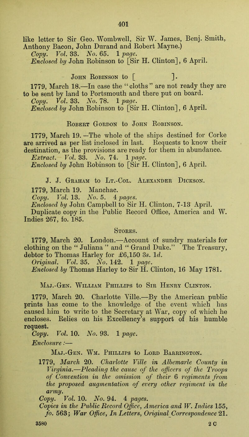 like letter to Sir Geo. Wombwell, Sir W. James, Benj. Smith, Anthony Bacon, John Durand and Eohert Mayne.) Copy. Vol. 33. No. 65. 1 page. Enclosed by John Rohinson to [Sir H. Clinton], 6 April. John Robinson to [ ]. 1779, March 18.—In case the “cloths” are not ready they are to he sent hy land to Portsmouth and there put on hoard. Copy. Vol. 33. No. 78. 1 page. Enclosed hy John Rohinson to [Sir H. Clinton], 6 April. Robert Gordon to John Robinson. 1779, March 19. —The whole of the ships destined for Corke are arrived as per list inclosed in last. Requests to know their destination, as the provisions are ready for them in abundance. Extract. Vol. 33. No. 74. 1 page. Enclosed by John Robinson to [Sir H. Clinton], 6 April. J. J. Graham to Lt.-Col. Alexander Dickson. 1779, March 19. Manchac. Copy. Vol. 13. No. 5. 4 pages. Enclosed by .John Campbell to Sir H. Clinton, 7-13' April. Duplicate copy in the Public Record Office, America and W. Indies 267, fo. 185. Stores. 1779, March 20. London.—Account of sundry materials for clothing on the “ Juliana ” and “ Grand Duke.” The Treasury, debtor to Thomas Harley for i‘6,150 3s. Id. Original. Vol. 35. No. 142. 1 paqe. Enclosed by Thomas Harley to- Sir H. Clinton, 16 May 1781. Maj.-Gen. William Phillips to Sir Henry Clinton. 1779, March 20. Charlotte Ville.—By the American public prints has come to the knowledge of the event Avhich has caused him to write to the Secretary at War, copy of which he encloses. Relies on his Excellency’s support of his humble request. Copy. Vol. 10. No. 93. 1 page. Enclosure:— Maj.-Gen. Wm. Phillips to Lord Barrington. 1779, March 20. Charlotte Ville in Albemarle County in Virginia.—Pleading the cause of the officers of the Troops of Convention in the omission of their 6 regiments from the proposed augmentation of every other regiment in the army. Copy. Vol. 10. No. 94. 4 pages. Copies in the Public Record Office, America and W. Indies 155, fo. 563; War Ofice, In Letters, Original CorrespondenceTi. 3580 2C