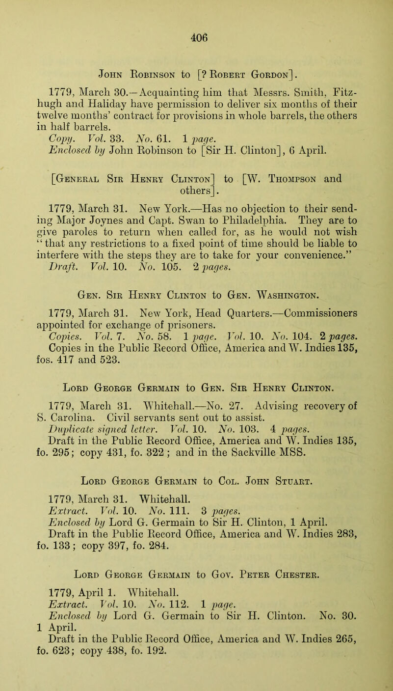 John Robinson to [? Robert Gordon]. 1779, March 30.—Acquainting him that Messrs. Smith, Fitz- hugh and Haliday have permission to deliver six months of their twelve months’ contract for provisions in whole barrels, the others in half barrels. Copy. Vol. 33. No. 61. 1 page. Enclosed hy John Robinson to [Sir H. Clinton], 6 April. [General Sir Henry Clinton' others]. to [W. Thompson and 1779, March 31. New York.—Has no objection to their send- ing Major Joynes and Capt. Swan to Philadelphia. They are to give paroles to return when called for, as he would not wish “that any restrictions to a fixed point of time should be liable to interfere with the steps they are to take for your convenience.’’ Draft. Vol. 10. No. 105. 2 pages. Gen. Sir Henry Clinton to Gen. Washington. 1779, March 31. New York, Head Quarters.—Commissioners appointed for exchange of prisoners. Copies. Vol. 7. No. 58. 1 page. Jol. 10. No. 104. 2 pages. Copies in the Public Record Office, America andW. Indies 135, fos. 417 and 523. Lord George Germain to Gen. Sir Henry Clinton. 1779, March 31. Whitehall.—No. 27. Advising recovery of S. Carolina. Civil servants sent out to assist. Duplicate signed letter. Fo/. 10. No. 103. 4 pages. Draft in the Public Record Office, America and W. Indies 135, fo. 295; copy 431, fo. 322 ; and in the Sackville MSS. Lord George Germain to Col. John Stu.\rt. 1779, March 31. Whitehall. Extract. Vol. 10. No. 111. 3 pages. Enclosed hy Lord G. Germain to Sir H. Clinton, 1 April. Draft in the Public Record Office, America and W. Indies 283, fo. 133; copy 397, fo. 284. Lord George Germain to Gov. Peter Chester. 1779, April 1. Whitehall. Extract. Vol. 10. No. 112. 1 page. Enclosed hy Lord G. Germain to Sir PI. Clinton. No. 30. 1 April. Draft in the Public Record Office, America and W. Indies 265, fo. 623; copy 438, fo. 192.