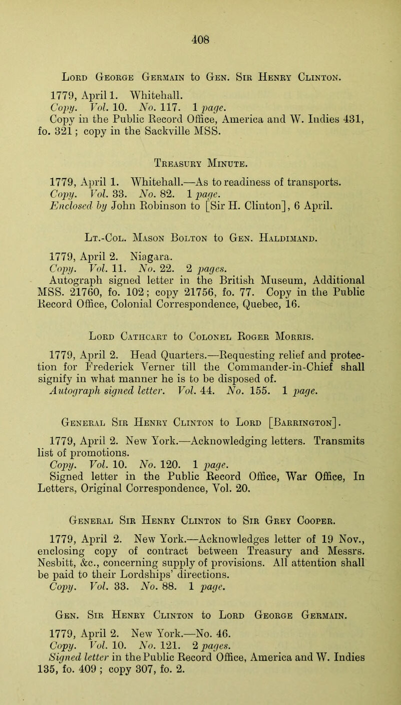 Lord George Germain to Gen. Sir Henry Clinton. 1779, April 1. Whitehall. Copy. Foh 10. No. 117. 1 page. Copy in the Public Record Office, America and W. Indies 431, fo. 321; coj)y in the Sackville MSS. Treasury Minute. 1779, April 1. Whitehall.—As to readiness of transports. Copy. Vol. 33. No. 82. 1 page. Enclosed by John Robinson to [Sir H. Clinton], 6 April. Lt.-Col. Mason Bolton to Gen. Haldimand. 1779, April 2. Niagara. Copy. Vol. 11. No. 22. 2 pages. Autograph signed letter in the British Museum, Additional MSS. 21760, fo. 102; copy 21756, fo. 77. Copy in the Public Record Office, Colonial Correspondence, Quebec, 16. Lord Catiicart to Colonel Roger Morris. 1779, April 2. Head Quarters.—Requesting relief and protec- tion for Frederick Verner till the Commander-in-Chief shall signify in what manner he is to be disposed of. Autograph signed letter. Vol. 44. No. 155. 1 General Sir Henry Clinton to Lord [Barrington]. 1779, April 2. New York.—^Acknowledging letters. Transmits list of promotions. Cop>y. Vol. 10. No. 120. 1 payc. Signed letter in the Public Record Office, War Office, In Letters, Original Correspondence, Vol. 20. General Sir Henry Clinton to Sir Grey Cooper. 1779, April 2. New York.—Acknowledges letter of 19 Nov., enclosing copy of contract between Treasury and Messrs. Nesbitt, &c., concerning supply of provisions. All attention shall be paid to their Lordships’ directions. Copy. Vol. 33. No. 88. 1 page. Gen. Sir Henry Clinton to Lord George Germain. 1779, April 2. New York.—No. 46. Copy. Vol. 10. AA. 121. 2 pages. Signed letter in the Public Record Office, America and W. Indies 135, fo. 409 ; copy 307, fo. 2.