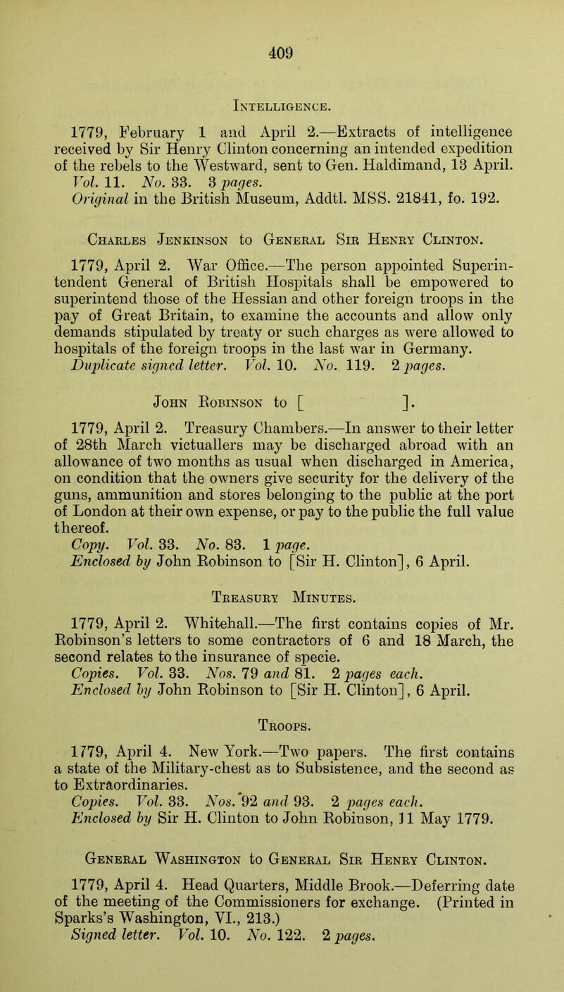 Intelligence. 1779, February 1 and April 2.—Extracts of intelligence received by Sir Henry Clinton concerning an intended expedition of the rebels to the Westward, sent to Gen. Haldimand, 13 April. Vol. 11. No. 33. 3 parfes. Original in the British Museum, Addtl. MSS. 21841, fo. 192. Charles Jenkinson to General Sir Henry Clinton. 1779, April 2. War Office.—The person appointed Superin- tendent General of British Hospitals shall be empowered to superintend those of the Hessian and other foreign troops in the pay of Great Britain, to examine the accounts and allow only demands stipulated by treaty or such charges as were allowed to hospitals of the foreign troops in the last war in Germany. Duplicate signed letter. Vol. 10. No. 119. 2 pages. John Eobinson to [ ]. 1779, April 2. Treasury Chambers.—In answer to their letter of 28th March victuallers may be discharged abroad with an allowance of two months as usual when discharged in America, on condition that the owners give security for the delivery of the guns, ammunition and stores belonging to the imblic at the port of London at their own expense, or pay to the public the full value thereof. Copy. Vol. 33. No. 83. 1 page. Enclosed by John Robinson to [Sir H. Clinton], 6 April. Treasury Minutes. 1779, April 2. Whitehall.—The first contains copies of Mr. Robinson’s letters to some contractors of 6 and 18 March, the second relates to the insurance of specie. Copies. Vol. 33. Nos. 79 and 81. 2 pages each. Enclosed by John Robinson to [Sir H. Clinton], 6 April. Troops. 1179, April 4. New York.—Two papers. The first contains a state of the Military-chest as to Subsistence, and the second as to Extraordinaries. Copies. Vol. 33. Nos. 92 and 93. 2 pages each. Enclosed by Sir H. Clinton to John Robinson, 11 May 1779. General Washington to General Sir Henry Clinton. 1779, April 4. Head Quarters, Middle Brook.—Deferring date of the meeting of the Commissioners for exchange. (Printed in Sparks’s Washington, VI., 213.) Signed letter. Vol. 10. No. 122. 2 pages.