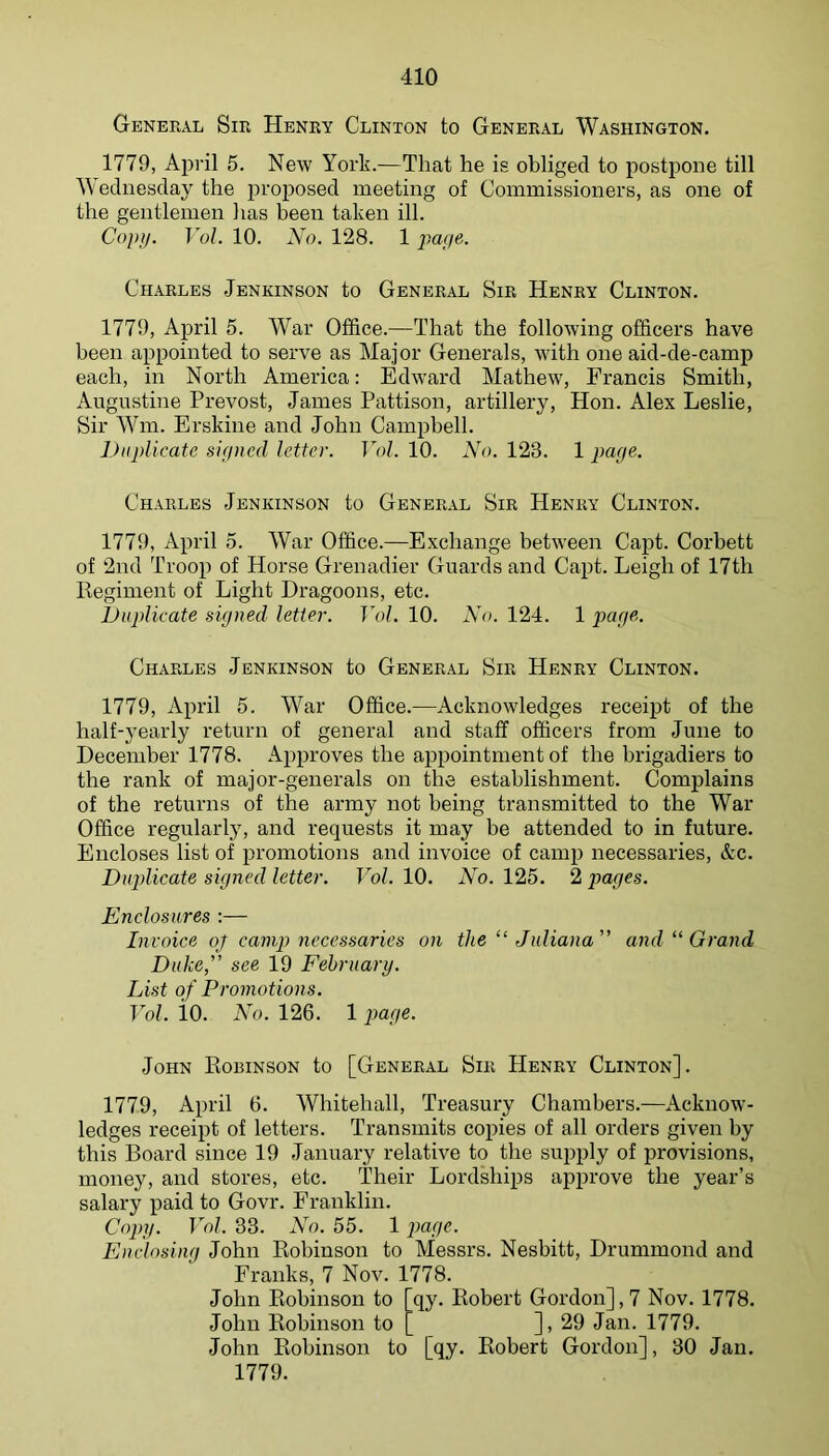 General Sir Henry Clinton to General Washington. 1779, April 5. New York.—That he is obliged to postpone till Wednesday the proposed meeting of Commissioners, as one of the gentlemen has been taken ill. Copij. Vul. 10. No. 128. 1 por/e. Ch.\rles Jenkinson to General Sir Henry Clinton. 1779, April 5. War Office.—That the following officers have been appointed to serve as Major Generals, with one aid-de-camp each, in North America: Edward Mathew, Francis Smith, Augustine Prevost, James Pattison, artillery, Hon. Alex Leslie, Sir Win. Erskine and John Campbell. iJiijdicatc sigjicd letter. T7)/. 10. A7>. 123. 1 page. Charles Jenkinson to General Sir Henry Clinton. 1779, April 5. War Office.—Exchange between Capt. Corbett of 2nd Troop of Horse Grenadier Guards and Capt. Leigh of 17th Regiment of Light Dragoons, etc. lJuplicate signed letter. Vol. 10. No. 124. 1 page. Charles Jenkinson to General Sir Henry Clinton. 1779, April 5. War Office.—Acknowledges receipt of the half-yearly return of general and staff officers from June to December 1778. Approves the appointment of the brigadiers to the rank of major-generals on the establishment. Complains of the returns of the army not being transmitted to the War Office regularly, and requests it may be attended to in future. Encloses list of promotions and invoice of camp necessaries, Ac. Duplicate signed letter. Vol. 10. No. 125. 2 pages. Enclosures :— Invoice oj camp necessaries on the “ Juliana” and “ Grand Duke,” see 19 February. List of Promotions. Vol. io. No. 126. 1 })age. John Eobinson to [General Sir Henry Clinton]. 1779, April 6. Whitehall, Treasury Chambers.—Acknow- ledges receipt of letters. Transmits copies of all orders given by this Board since 19 January relative to the supply of provisions, money, and stores, etc. Their Lordships approve the year’s salary paid to Govr. Franklin. Copy. Vol. 33. No. 55. 1 })age. Enclosing John Robinson to Messrs. Nesbitt, Drummond and Franks, 7 Nov. 1778. John Eobinson to [qy. Robert Gordon], 7 Nov. 1778. John Robinson to ]> 29 Jan. 1779. John Eobinson to [qy. Robert Gordon], 30 Jan. 1779.