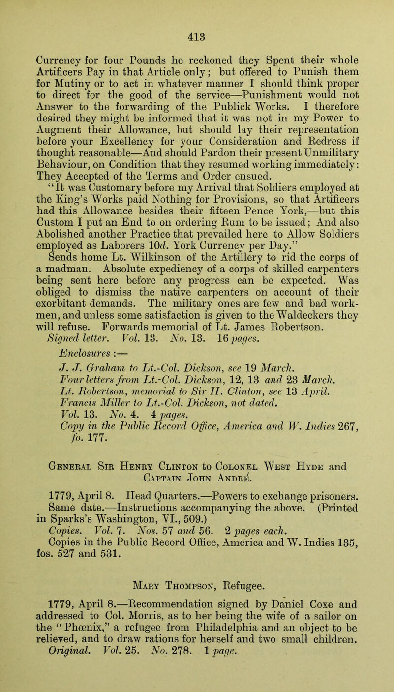 Currency for four Pounds he reckoned they Spent their -R'hole Artificers Pay in that Article only; but offered to Punish them for Mutiny or to act in whatever manner I should think proper to direct for the good of the service—Punishment would not Answer to the forwarding of the Publick Works. I therefore desired they might be informed that it was not in my Power to Augment their Allowance, but should lay their representation before your Excellency for your Consideration and Eedress if thought reasonable—And should Pardon their present Unmilitary Behaviour, on Condition that they resumed working immediately: They Accepted of the Terms and Order ensued. “It was Customary before my Arrival that Soldiers employed at the King’s Works paid Nothing for Provisions, so that Artificers had this Allowance besides their fifteen Pence York,—but this Custom I put an End to on ordering Bum to be issued; And also Abolished another Practice that prevailed here to Allow Soldiers employed as Laborers lOd. York Currency per Day.” Sends home Lt. Wilkinson of the Artillery to rid the corps of a madman. Absolute expediency of a corps of skilled carpenters being sent here before any progress can be expected. Was obliged to dismiss the native carpenters on account of their exorbitant demands. The military ones are few and bad work- men, and unless some satisfaction is given to the Waldeckers they will refuse. Forwards memorial of Lt. James Eobertson. Signed letter. Vol. 13. No. 13. 16 pages. Enclosures :— J. J. Graham to Lt.-Col. Diekson, see 19 March. Four letters from Lt.-Col. Dickson, 12, 13 and 23 March. Lt. Robertson, memorial to Sir II. Clinton, see 13 April. Francis Miller to Lt.-Col. Dickson, not dated. Vol. 13. No. 4. 4 jMges. Copy in the Public Record Office, America and W. Indies'261, fo. 177. General Sir Henry Clinton to Colonel West Hyde and Captain John Andre. 1779, April 8. Head Quarters.—Powers to exchange prisoners. Same date.—Instructions accompanying the above. (Printed in Sparks’s Washington, VI., 509.) Copies. Vol. 7. Nos. 57 and 56. 2 j^uges each. Copies in the Public Eecord Office, America and W. Indies 135, fos. 527 and 531. Mary Thompson, Eefugee. 1779, April 8.—Eecommendation signed by Daniel Coxe and addressed to Col. Morris, as to her being the wife of a sailor on the “ Phoenix,” a refugee from Philadelphia and an object to be relieved, and to draw rations for herself and two small children.