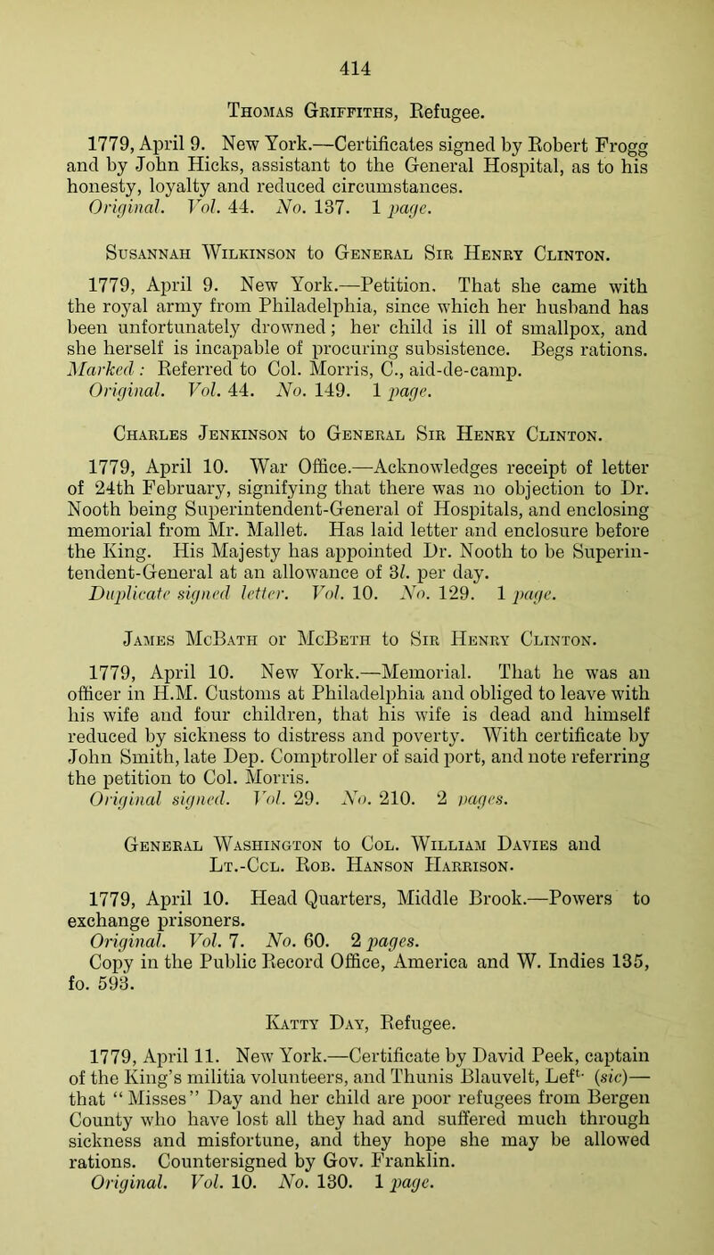 Thomas Griffiths, Eefugee, 1779, April 9. New York.—Certificates signed by Eobert Frogg and by John Hicks, assistant to the General Hospital, as to his honesty, loyalty and reduced circumstances. Original. TY/. 44. No. 137. 1 page. Susannah Wilkinson to General Sir Henry Clinton. 1779, April 9. New York.—Petition. That she came with the royal army from Philadelphia, since which her husband has been unfortunately drowned; her child is ill of smallpox, and she herself is incapable of procuring subsistence. Begs rations. Marked : Eeferred to Col. Morris, C., aid-de-camp. Original. Vol. 44. No. 149. 1 payc. Charles Jenkinson to General Sir Henry Clinton. 1779, April 10. War Office.—Acknowledges receipt of letter of 24th February, signifying that there was no objection to Dr. Nooth being Superintendent-General of Hospitals, and enclosing memorial from Mr. Mallet. Has laid letter and enclosure before the King. His Majesty has appointed Dr. Nooth to be Superin- tendent-General at an allowance of 31. per day. Duplicate signed letter. Vol. 10. No. 129. 1 page. James McBath or McBeth to Sir Henry Clinton. 1779, April 10. New York.—Memorial. That he was an officer in H.M. Customs at Philadelphia and obliged to leave with his wife and four children, that his wife is dead and himself reduced by sickness to distress and poverty. With certificate by John Smith, late Dep. Comptroller of said port, and note referring the petition to Col. Morris. Original signed. Vol. 29. N<). 210. 2 )>ages. General Washington to Col. William Davies and Lt.-Ccl. Eob. Hanson Harrison. 1779, April 10. Head Quarters, Middle Brook.—Powers to exchange prisoners. Original. Vol. 7. No. 60. 2 pages. Copy in the Public Eecord Office, America and W. Indies 135, fo. 593. Katty Day, Eefugee. 1779, April 11. New York.—Certificate by David Peek, captain of the King’s militia volunteers, and Thunis Blauvelt, LeP' (sic)— that “ Misses” Day and her child are poor refugees from Bergen County who have lost all they had and suffered much through sickness and misfortune, and they hope she may be allowed rations. Countersigned by Gov. Franklin. Original. Vol. 10. No. 130. 1 pa^c.