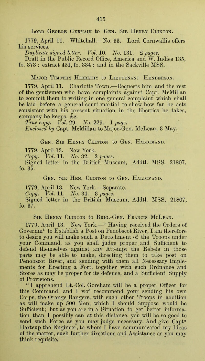 Lord George Germain to Gen. Sir Henry Clinton. 1779, April 11. Whitehall.—No. 33. Lord Cornwallis offers his services. Duplicate signed letter. Vol. 10. No. 131. 2 pages. Draft in the Public Eecord Office, America and W. Indies 135, fo. 373 ; extract 431, fo. 334 ; and in the Sackville MSS. Major Timothy Hierlihy to Lieutenant Henderson. 1779, April 11. Charlotte Town.—Requests him and the rest of the gentlemen who have complaints against Capt. McMillan to commit them to writing in one general complaint which shall be laid before a general court-martial to show how far he acts consistent with his present situation in the liberties he takes, company he keeps, &c. True copy. Vol. 29. No. 229. 1 page. Enclosed hy Capt. McMillan to Major-Gen. McLean, 3 May. Gen. Sir Henry Clinton to Gen. Haldimand. 1779, April 13. New York. Copy. Vol. 11. No. 32. 2 pages. Signed letter in the British Museum, Addtl. MSS. 21807, fo. 35. Gen. Sir Hen. Clinton to Gen. Haldimand. 1779, April 13. New York.—Separate. Copy. Vol. 11. No. 34. 3 pages. Signed letter in the British Museum, Addtl. MSS. 21807, fo. 37. Sir Henry Clinton to Brig.-Gen. Francis McLean. 1779, April 13. New York.—“Having received the Orders of Governm*- to Establish a Post on Penobscot River, I am therefore to desire you will make such a Detachment of the Troops under your Command, as you shall judge proper and Sufficient to defend themselves against any Attempt the Rebels in those parts may be able to make, directing them to take post on Penobscot River, and sending with them all Necessary Imple- ments for Erecting a Fort, together with such Ordnance and Stores as may be proper for its defence, and a Sufficient Supply of Provisions. “I apprehend Lt.-Col. Goreham will be a proper Officer for this Command, and I wo^ recommend your sending his own Corps, the Orange Rangers, with such other Troops in addition as will make up 500 Men, which I should Suppose would be Sufficient; but as you are in a Situation to get better informa- tion than I possibly can at this distance, you will be so good to send such Force as you may judge necessary. And give Capt Hartcup the Engineer, to whom I have communicated my Ideas of the matter, such further directions and Assistance as you may think requisite.