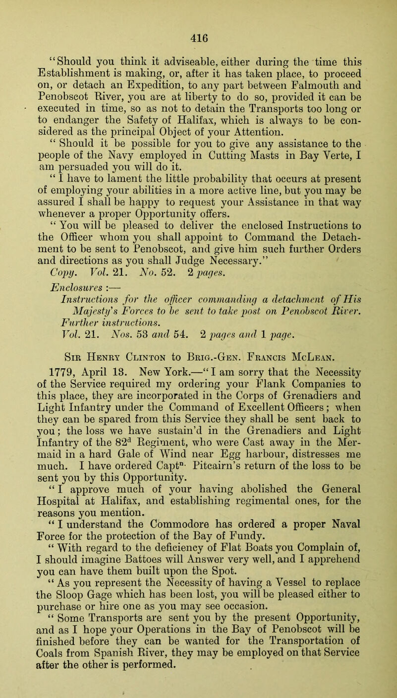 “Should you think it adviseable, either during the time this Establishment is making, or, after it has taken place, to proceed on, or detach an Expedition, to any part between Falmouth and Penobscot River, you are at liberty to do so, provided it can be executed in time, so as not to detain the Transports too long or to endanger the Safety of Halifax, which is always to be con- sidered as the principal Object of your Attention. “ Should it be possible for you to give any assistance to the people of the Navy employed in Cutting Masts in Bay Verte, I am persuaded you will do it. “ I have to lament the little probability that occurs at present of employing your abilities in a more active line, but you may be assured I shall be happy to request your Assistance in that way whenever a proper Opportunity offers. “ You will be pleased to deliver the enclosed Instructions to the Officer whom you shall ai>point to Command the Detach- ment to be sent to Penobscot, and give him such further Orders and directions as you shall Judge Necessary.” Copy. FoZ. 21. No. 52. 2 payes. Enclosures :— Instructions for the officer commanding a detachment of His Majesty's Forces to he sent to take post on Penobscot River. Further instructions. Vol. 21. Nos. 53 and 54. 2 paycs and 1 jmgc. Sir Henry Clinton to Brig.-Gen. Francis McLean. 1779, April 13. New York.—“I am sorry that the Necessity of the Service required my ordering your Flank Companies to this place, they are incorporated in the Corps of Grenadiers and Light Infantry under the Command of Excellent Officers; when they can be spared from this Service they shall be sent back to you; the loss we have sustain’d in the Grenadiers and Light Infantry of the 82^ Regiment, who were Cast away in the Mer- maid in a hard Gale of Wind near Egg harbour, distresses me much. I have ordered Capt“- Pitcairn’s return of the loss to be sent you by this Opportunity. “ I approve much of your having abolished the General Hospital at Halifax, and establishing regimental ones, for the reasons you mention. “ I understand the Commodore has ordered a proper Naval Force for the protection of the Bay of Fundy. “ With regard to the deficiency of Flat Boats you Complain of, I should imagine Battoes will Answer very well, and I apprehend you can have them built upon the Spot. “ As you represent the Necessity of having a Vessel to replace the Sloop Gage which has been lost, you will be pleased either to purchase or hire one as you may see occasion. “ Some Transports are sent you by the present Opportunity, and as I hope your Operations in the Bay of Penobscot will be finished before they can be wanted for the Transportation of Coals from Spanish River, they may be employed on that Service after the other is performed.