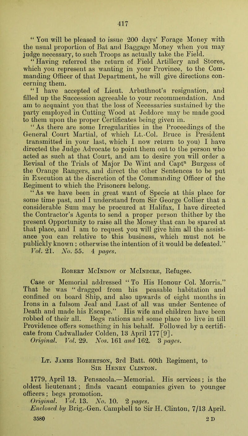 “ You will be pleased to issue 200 days’ Forage Money with the usual proportion of Bat and Baggage Money when you may judge necessary, to such Troops as actually take the Field. “ Having referred the return of Field Artillery and Stores, which you represent as wanting in your Province, to the Com- manding Officer of that Department, he will give directions con- cerning them. “ I have accepted of Lieut. Arhuthnot’s resignation, and filled up the Succession agreeable to your recommendation. And am to acquaint you that the loss of Necessaries sustained by the party employed in Cutting Wood at Jeddore may l)e made good to them upon the proper Certificates being given in. “As there are some Irregularities in the Proceedings of the General Court Martial, of which Lt.-Col. Bruce is President transmitted in your last, which I now return to j^ou) I have directed the Judge Advocate to point them out to the person who acted as such at that Court, and am to desire you will order a Eevisal of the Trials of Major De Wint and Capt Burgess of the Orange Rangers, and direct the other Sentences to be put in Execution at the discretion of the Commanding Officer of the Regiment to which the Prisoners belong. “As we have been in great want of Specie at this place for some time past, and I understand from Sir George Collier that a considerable Sum may be procured at Halifax, I have directed the Contractor’s Agents to send a proper persoir thither by the present Opportunity to raise all the Money that can be spared at that place, and I am to request you will give him all the assist- ance you can relative to this business, which must not be publickly known ; otherwise the intention of it would be defeated.’’ Yol. 21. No. 55. 4 iKUjes. Robeet McIndow or McIndire, Refugee. Case or Memorial addressed “ To His Honour Col. Morris.’’ That he was “ dragged from his peasable habitation and confined on board Ship, and also upwards of eight months in Irons in a fulsom Jeal and Last of all was under Sentence of Death and made his Escape.’’ His wife and children have been robbed of their all. Begs rations and some place to live in till Providence offers something in his behalf. Followed by a certifi- cate from Cadwallader Colden, 18 April 177 [9]. Orif/inal. Vol. 29. Nos. 161 and 162. 3 pages. Lt. James Robertson, 3rd Batt. 60th Regiment, to Sir Henry Clinton. 1779, April 13. Pensacola.—Memorial. His services; is the oldest lieutenant; finds vacant companies given to younger officers; begs promotion. Original. Yol. 13. No. 10. 2 pages. Enclosed hjj Brig.-Gen. Campbell to Sir H. Clinton, 7/13 April. 3580 2 D