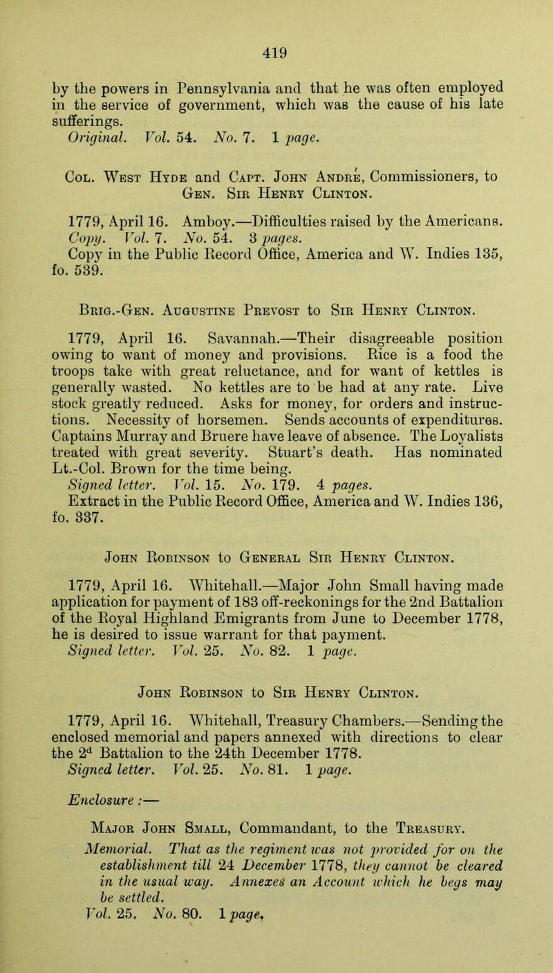 by the powers in Pennsylvania and that he was often employed in the service of government, which was the cause of his late sufferings. Original. Vol. 54, No. 7. 1 paye. Col. West Hyde and Capt. John Andre, Commissioners, to Gen. Sir Henry Clinton. 1779, April 16. Amboy.—Difficulties raised by the Americans. Copy. Vol. 7. No. 54. 3 pages. Copy in the Public Record Office, America and W. Indies 135, fo. 539, Brig.-Gen. Augustine Prevost to Sir Henry Clinton. 1779, April 16. Savannah.—Their disagreeable position owing to want of money and provisions. Rice is a food the troops take with great reluctance, and for want of kettles is generally wasted. No kettles are to be had at any rate. Live stock greatly reduced. Asks for money, for orders and instruc- tions. Necessity of horsemen. Sends accounts of expenditureB. Captains Murray and Bruere have leave of absence. The Loyalists treated with great severity. Stuart’s death. Has nominated Lt.-Col. Brown for the time being. Signed letter. Vol. 15. No. 179. 4 pages. Extract in the Public Record Office, America and W. Indies 136, fo. 337. John Robinson to General Sir Henry Clinton. 1779, April 16. Whitehall.—Major John Small having made application for payment of 183 off-reckonings for the 2nd Battalion of the Royal Highland Emigrants from June to December 1778, he is desired to issue warrant for that payment. Signed letter. Vol. 25. No. 82. 1 page. John Robinson to Sir Henry Clinton. 1779, April 16. Whitehall, Treasury Chambers.—Sending the enclosed memorial and papers annexed with directions to clear the 2*^ Battalion to the 24th December 1778. Signed letter. Vol. 25. No. 81. 1 page. Enclosure:— Major John Small, Commandant, to the Treasury. Memorial. That as the regiment teas not provided for on the establishment till 24 December 1778, they cannot be cleared in the usual way. Annexes an Account ivhich he begs may be settled. Vol. 25, No. 80. Ipage,