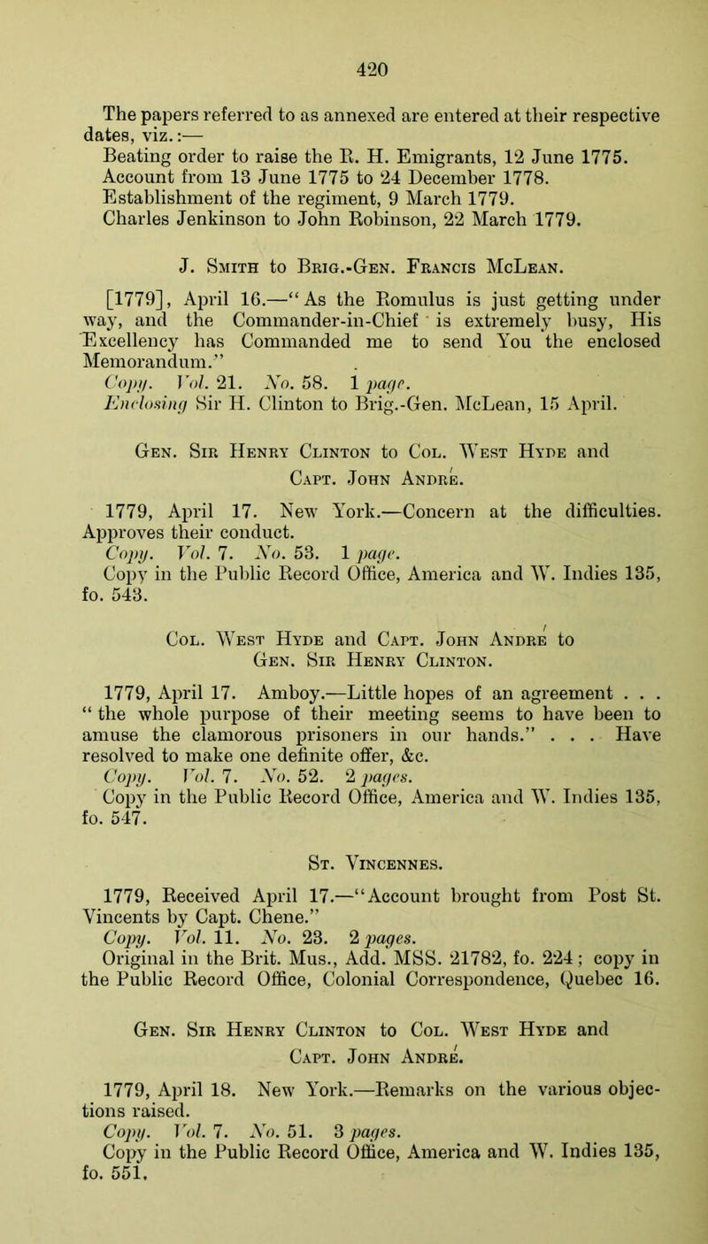 The papers referred to as annexed are entered at their respective dates, viz.:— Beating order to raise the E. H. Emigrants, 12 June 1775. Account from 13 June 1775 to 24 Decemher 1778. Establishment of the regiment, 9 March 1779. Charles Jenkinson to John Eobinson, 22 March 1779. J. Smith to Brig.-Gen. Francis McLean. [1779], April 16.—“As the Eomulus is just getting under way, and the Commander-in-Chief is extremely busy. His 'Excellency has Commanded me to send You the enclosed Memorandum.” Cojiij. Vol. 21. Xn. 58. 1 page. Enclosing Sir H. Clinton to Brig.-Gen. McLean, 15 April. Gen. Sir Henry Clinton to Col. West Hyde and C.APT. John Andre. 1779, April 17. New York.—Concern at the difficulties. Approves their conduct. Copy. Vol. 7. Xo. 53. 1 page. Copy in the Public Eeeord Office, America and W. Indies 135, fo. 543. Col. West Hyde and Capt. John Andre to Gen. Sir Henry Clinton. 1779, April 17. Amboy.—Little hopes of an agreement . . . “ the whole purpose of their meeting seems to have been to amuse the clamorous prisoners in our hands.” . . . Have resolved to make one definite offer, &c. Copy. Vol. 7. Xo. 52. 2 pages. Copy in the Public Eeeord Office, America and W. Indies 135, fo. 547. St. Vincennes. 1779, Eeceived April 17.—“Account brought from Post St. Vincents by Capt. Chene.” Copy. Fo/. 11. Xo. 23. 2 j^ages. Original in the Brit. Mus., Add. MSS. 21782, fo. 224; copy in the Public Eeeord Office, Colonial Correspondence, Quebec 16. Gen. Sir Henry Clinton to Col. West Hyde and Capt. John Andre. 1779, April 18. New York.—Eemarks on the various objec- tions raised. Copy. Vol. 7. Xo. 51. 3 pages. Copy in the Public Eeeord Office, America and W. Indies 135, fo. 551.