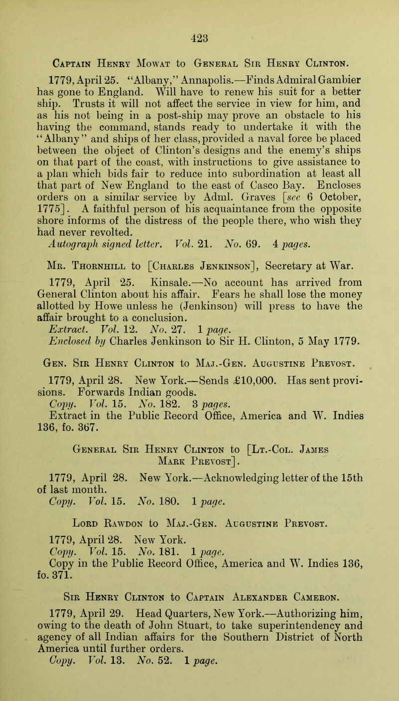 Captain Henry Mowat to General Sir Henry Clinton. 1779, April 25. “Albany,” Annapolis.—Finds Admiral Gambier has gone to England. Will have to renew his suit for a better ship. Trusts it will not affect the service in view for him, and as his not being in a post-ship may prove an obstacle to his having the command, stands ready to undertake it with the “Albany” and ships of her class,provided a naval force be placed between the object of Clinton’s designs and the enemy’s ships on that part of the coast, with instructions to give assistance to a plan which bids fair to reduce into subordination at least all that part of New England to the east of Casco Bay. Encloses orders on a similar service by Adml. Graves [.sec 6 October, 1775]. A faithful person of his acquaintance from the opposite shore informs of the distress of the people there, who wish they had never revolted. Autograph signed letter. Vol. 21. No. 69. 4 pages. Mr. Thornhill to [Charles Jenkinson], Secretary at War. 1779, April 25. Kinsale.—No account has arrived from General Clinton about his affair. Fears he shall lose the money allotted by Howe unless he (Jenkinson) will press to have the affair brought to a conclusion. Extract. Vol. 12. No. 27. 1 page. Enclosed hij Charles Jenkinson to Sir H. Clinton, 5 May 1779. Gen. Sir Henry Clinton to Maj.-Gen. Augustine Prevost. 1779, April 28. New York.—Sends <£10,000. Has sent provi- sions. Forwards Indian goods. Cojn/. Vol. 15. No. 182. 3 pages. Extract in the Public Eecord Office, America and W. Indies 136, fo. 367. General Sir Henry Clinton to [Lt.-Col. Jambs Mark Prevost]. 1779, April 28. New York.—Acknowledging letter of the 15th of last month. Copy. Vol. 15. No. 180. 1 page. Lord Rawdon to Maj.-Gen. Augustine Prevost. 1779, April 28. New York. Copy. Vol. 15. No. 181. 1 page. Copy in the Public Record Office, America and W. Indies 136, fo. 371. Sir Henry Clinton to Captain Alexander Cameron. 1779, April 29. Head Quarters, New York.—Authorizing him, owing to the death of John Stuart, to take superintendency and agency of all Indian affairs for the Southern District of North America until further orders. Copy. Vol. 13. No. 52. 1 page.