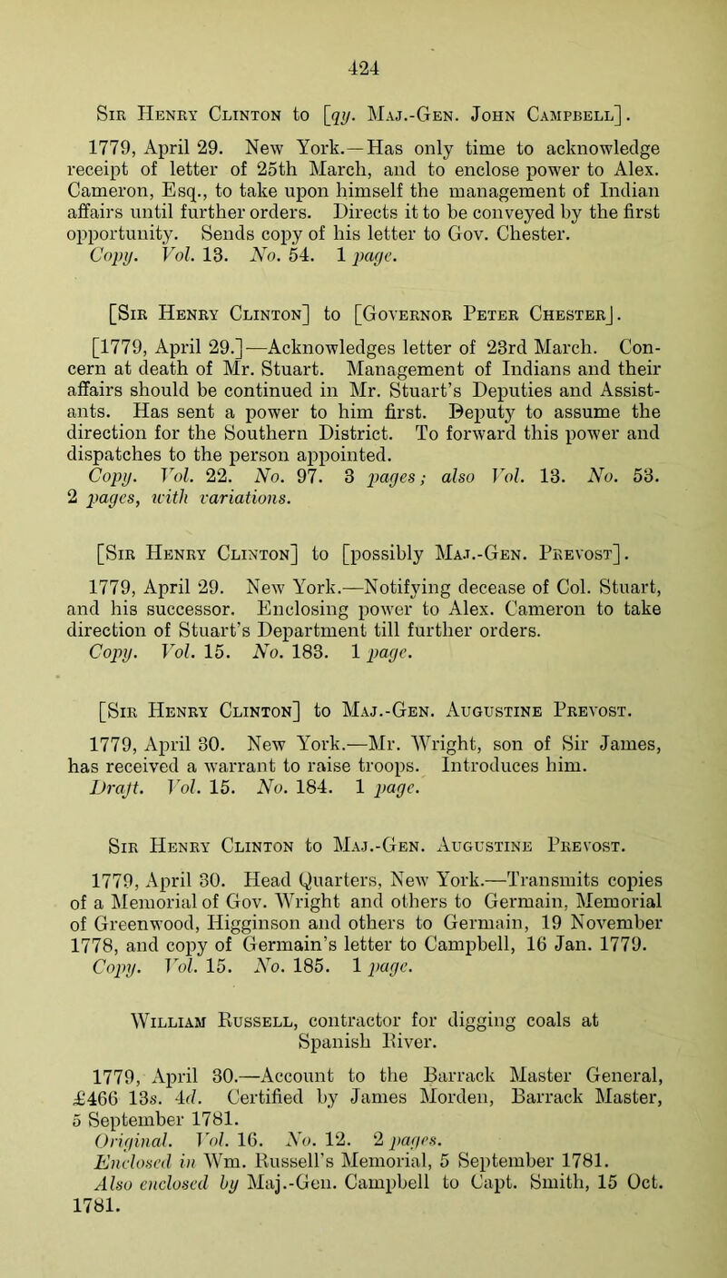 Sir Henry Clinton to \(iy. Maj.-Gen. John Campbell] . 1779, April 29. New York.—Has only time to acknowledge receipt of letter of 25th March, and to enclose power to Alex. Cameron, Esq., to take upon himself the management of Indian affairs until further orders. Directs it to be conveyed by the first opportunity. Sends copy of his letter to Gov. Chester. Copy. Vol. 18. No. 54. 1 page. [Sir Henry Clinton] to [Governor Peter Chester]. [1779, April 29.]—Acknowledges letter of 23rd March. Con- cern at death of Mr. Stuart. Management of Indians and their affairs should be continued in Mr. Stuart’s Deputies and Assist- ants. Has sent a power to him first. Deputy to assume the direction for the Southern District. To forward this power and dispatches to the person appointed. Copy. Vol. 22. No. 97. 3 ^ 2 pages, with variations. [Sir Henry Clinton] to [possibly Ma.t.-Gen. Pkevost]. 1779, April 29. New York.—Notifying decease of Col. Stuart, and his successor. Enclosing power to Alex. Cameron to take direction of Stuart’s Dejiartment till further orders. Copy. Vol. 15. No. 183. 1 page. [Sir Henry Clinton] to Maj.-Gen. Augustine Prevost. 1779, April 30. New York.—Mr. Wright, son of Sir James, has received a warrant to raise troops. Introduces him. iJraJt. ]ol. 15. No. 184. 1 page. Sir Henry Clinton to Maj.-Gen. Augustine Prevost. 1779, April 30. Head Quarters, New York.—Transmits copies of a Memorial of Gov. Wright and others to Germain, Memorial of Greenwood, Higginson and others to Germain, 19 November 1778, and copy of Germain’s letter to Campbell, 16 Jan. 1779. Copy. Vol. 15. No. 185. 1 page. William Russell, contractor for digging coals at Spanish River. 1779, April 30.—Account to the Barrack Master General, i£466 13s. 4d. Certified by James Morden, Barrack Master, 5 September 1781. Original. T Y/. 16. AY. 12. 2 pages. Enclosed in Wm. Russell's Memorial, 5 September 1781. Also enclosed by Maj.-Gen. Campbell to Capt. Smith, 15 Oct. 1781.