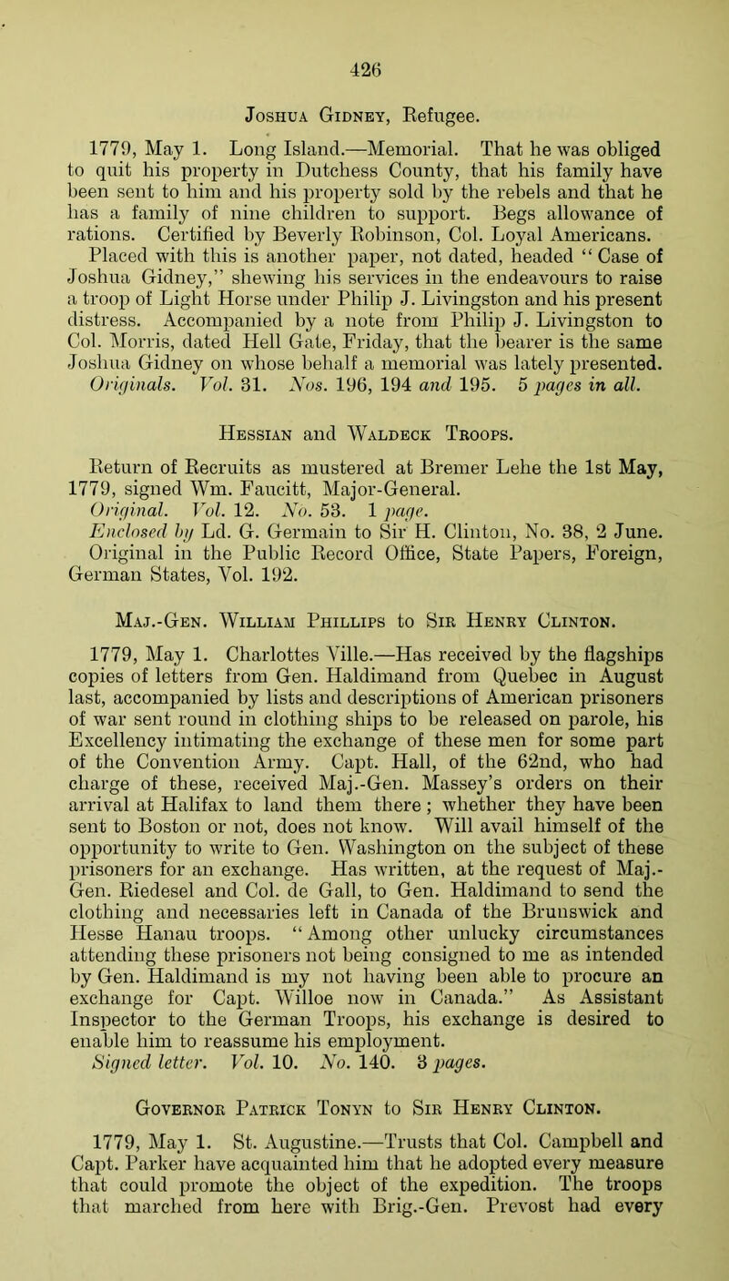Joshua Gidney, Refugee. 1779, May 1. Long Island.—Memorial. That he was obliged to quit his property in Dutchess County, that his family have been sent to him and his property sold by the rebels and that he has a family of nine children to support. Begs allowance of rations. Certified by Beverly Robinson, Col. Loyal Americans. Placed with this is another paper, not dated, headed “ Case of Joshua Gidney,” shewing his services in the endeavours to raise a troop of Light Horse under Philip J. Livingston and his present distress. Accompanied by a note from Philip J. Livingston to Col. Morris, dated Hell Gate, Friday, that the hearer is the same Joshua Gidney on whose behalf a memorial was lately presented. Orifiinals- Vol. 31. Nos. 196, 194 and 195. 5 j)ages in all. Hessian and Waldeck Troops. Return of Recruits as mustered at Bremer Lehe the 1st May, 1779, signed Wm. Faucitt, Major-General. Original. Vol. 12. No. 53. 1 page. Enclosed hi/ Ld. G. Germain to Sir H. Clinton, No. 38, 2 June. Original in the Public Record Office, State Papers, Foreign, German States, Vol. 192. Maj.-Gen. William Phillips to Sir Henry Clinton. 1779, May 1. Charlottes Yille.—Has received by the flagships copies of letters from Gen. Haldimand from Quebec in August last, accompanied by lists and descriptions of American prisoners of war sent round in clothing ships to be released on parole, his Excellency intimating the exchange of these men for some part of the Convention Army. Capt. Hail, of the 62nd, who had charge of these, received Maj.-Gen. Massey’s orders on their arrival at Halifax to land them there ; whether they have been sent to Boston or not, does not know. Will avail himself of the opportunity to write to Gen. Washington on the subject of these prisoners for an exchange. Has written, at the request of Maj.- Gen. Riedesel and Col. de Gall, to Gen. Haldimand to send the clothing and necessaries left in Canada of the Brunswick and Hesse Hanau troops. “ Among other unlucky circumstances attending these prisoners not being consigned to me as intended by Gen. Haldimand is my not having been able to procure an exchange for Capt. Willoe now in Canada.” As Assistant Inspector to the German Troops, his exchange is desired to enable him to reassume his employment. Signed letter. Vol. 10. No. 140. 3 pages. Governor Patrick Tonyn to Sir Henry Clinton. 1779, May 1. St. Augustine.—Trusts that Col. Campbell and Capt. Parker have acquainted him that he adopted every measure that could promote the object of the expedition. The troops that marched from here with Brig.-Gen. Prevost had every