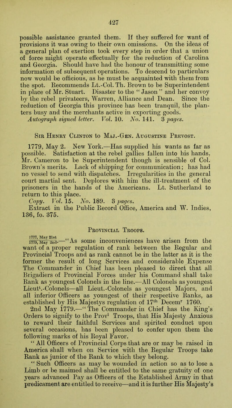 possible assistance granted them. If they suffered for want of provisions it was owing to their own omissions. On the ideas of a general plan of exertion took every step in order that a union of force might operate effectually for the reduction of Carolina and Georgia. Should have had the honour of transmitting some information of subsequent operations. To descend to particulars now would be officious, as he must be acquainted with them from the spot. Recommends Lt.-Col. Th. Brown to be Superintendent in place of Mr. Stuart. Disaster to the “ Jason ” and her convoy l)y the rebel privateers, Warren, Alliance and Dean. Since the reduction of Georgia this province has been tranquil, the plan- ters busy and the merchants active in exporting goods. Autograph signed letter. Vol. 10. No. 141. 3 pages. Sir Henry Clinton to Maj.-Gen. Augustine Prevost. 1779, May 2. New York.—Has supplied his wants as far as possible. Satisfaction at the rebel gallies fallen into his hands, Mr. Cameron to be Superintendent though is sensible of Col. Brown’s merits. Lack of shipping for communication; has had no vessel to send with dispatffiies. Irregularities in the general court martial sent. Deplores with him the ill-treatment of the prisoners in the hands of the Americans. Lt. Sutherland to return to this place. Copy. Vol. 15. No. 189. 3 pages. Extract in the Public Record Office, America and W. Indies, 136, fo. 375. Provincial Troops. 1779! May 2nd-—“As some inconveiiieuces have arisen from the want of a proper regulation of rank betw^een the Regular and Provincial Troops and as rank cannot be in the latter as it is the former the result of long Services and considerable Expense The Commander in Chief has been pleased to direct that all Brigadiers of Provincial Forces under his Command shall take Rank as youngest Colonels in the line.—All Colonels as youngest Lieuth-Colonels—all Lieut.-Colonels as youngest Majors, and all inferior Officers as youngest of their respective Ranks, as established by His Majestys regulation of 17‘'^ Decern^ 1760. 2nd May 1779.—“ The Commander in Chief has the King’s Orders to signify to the Prov' Troops, that His Majesty Anxious to reward their faithful Services and spirited conduct upon several occasions, has been pleased to confer upon them the following marks of his Royal Favor. “ All Officers of Provincial Corps that are or may be raised in America shall when on Service with the Regular Troops take Rank as junior of the Rank to which they belong. “ Such Officers as may be wounded in action so as to lose a Limb or be maimed shall be entitled to the same gratuity of one years advanced Pay as Officers of the Established Army in that predicament are entitled to receive—and it is further His Majesty’s