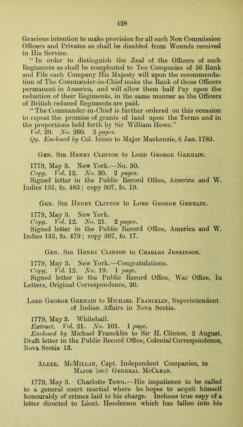 Gracious intention to make provision for all such Non Commission Officers and Privates as shall be disabled from Wounds received in His Service. “ In order to distinguish the Zeal of the Officers of such Regiments as shall be compleated to Ten Companies of 56 Rank and File each Company His Majesty will upon the recommenda- tion of The Commander-in-Chief make the Rank of those Officers permanent in America, and will allow them half Pay upon the reduction of their Regiments, in the same manner as the Officers of British reduced Regiments are paid. “ The Commander-in-Chief is further ordered on this occasion to repeat the promise of grants of land upon the Terms and in the proportions held forth by Sir William Howe.” VuL 29. No. 260. 2 pages. Qij. Enclosed by Col. Innes to Major Mackenzie, 6 Jan. 1783. Gen. Sir Henry Clinton to Lord George Germain. 1779, May 3. New York.—No. 50. Copy. Vol. 12. No. 20. 2 pages. Signed letter in the Public Record Office, America and W. Indies 135, fo. 483; copy 307, fo. 19. Gen. Sir Henry Clinton to Lord George Germain. 1779, May 3. New York. Copy. Fob 12. Wo. 21. ^ pages. Signed letter in the Public Record Office, America and W. Indies 135, fo. 479; copy 307, fo. 17. Gen. Sir Henry Clinton to Charles Jenkinson. 1779, May 3. New York.—Congratulations. Copy. Vol. 12. No. 19. 1 page. Signed letter in the Public Record Office, War Office, In Letters, Original Correspondence, 20. Lord George Germain to Michael Francklin, Superintendent of Indian Affairs in Nova Scotia. 1779, May 3. Whitehall. Extract. Vol. 21. No. 101. 1 page. Enclosed by Michael Francklin to Sir H. Clinton, 2 August. Draft letter in the Public Record Office, Colonial Correspondence, Nova Scotia 13. Alexr. McMillan, Capt. Independent Companies, to Major (sic) General McClean. 1779, May 3. Charlotte Town.—His impatience to be called to a general court martial where he hopes to acquit himself honourably of crimes laid to his charge. Incloses true copy of a letter directed to Lieut. Henderson which has fallen into his