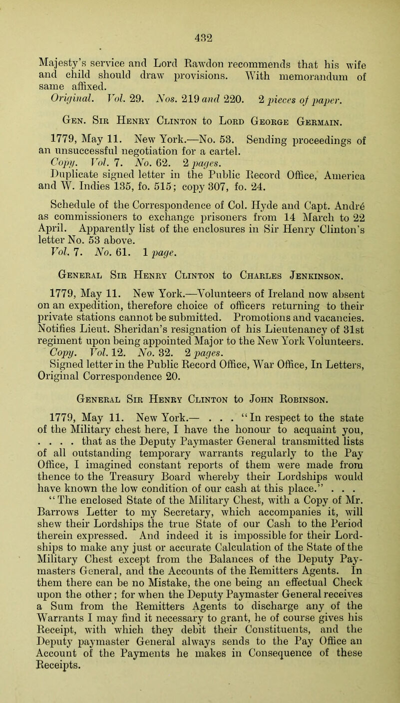 4B2 Majesty’s service and Lord Rawdon recommends that his wife and child should draw provisions. With memorandum of same affixed. Oriffiiial. T ol. 29. Aos. 219 220. 2 j)ieccs of paper. Gen. Sir Henry Clinton to Lord George Germain. 1779, May 11. New York.—No. 53. Sending proceedings of an unsuccessful negotiation for a cartel. Copij. VoJ. 7. No. 62. 2 pages. Duplicate signed letter in the Public Record Office, America and W. Indies 135, fo. 515; copy 307, fo. 24. Schedule of the Correspondence of Col. Hyde and Capt. AndiA as commissioners to exchange prisoners from 14 March to 22 April. Apparently list of the enclosures in Sir Henry Clinton’s letter No. 53 above. Vol. 7. No. 61. 1 page. General Sir Henry Clinton to Charles Jenkinson. 1779, May 11. New York.—Volunteers of Ireland now absent on an expedition, therefore choice of officers returning to their private stations cannot be submitted. Promotions and vacancies. Notifies Lieut. Sheridan’s resignation of his Lieutenancy of 31st regiment upon being appointed Major to the New York Volunteers. Copy. Vol. 12. No. 32. 2 pages. Signed letter in the Public Record Office, War Office, In Letters, Original Correspondence 20. General Sir Henry Clinton to John Robinson. 1779, May 11. New York.— . . . “In respect to the state of the Military chest here, I have the honour to acquaint you, .... that as the Deputy Paymaster General transmitted lists of all outstanding temporary warrants regularly to the Pay Office, I imagined constant reports of them were made from thence to the Treasury Board whereby their Lordships would have known the low condition of our cash at this place.” . . . “The enclosed State of the Military Chest, with a Copy of Mr. Barrows Letter to my Secretary, which accompanies it, will shew their Lordships the true State of our Cash to the Period therein expressed. And indeed it is impossible for their Lord- ships to make any just or accurate Calculation of the State of the Military Chest except from the Balances of the Deputy Pay- masters General, and the Accounts of the Remitters Agents. In them there can be no Mistake, the one being an effectual Check upon the other; for when the Deputy Paymaster General receives a Sum from the Remitters Agents to discharge any of the Warrants I may find it necessary to grant, he of course gives his Receipt, with which they debit their Constituents, and the Deputy paymaster General always sends to the Pay Office an Account of the Payments he makes in Consequence of these Receipts.