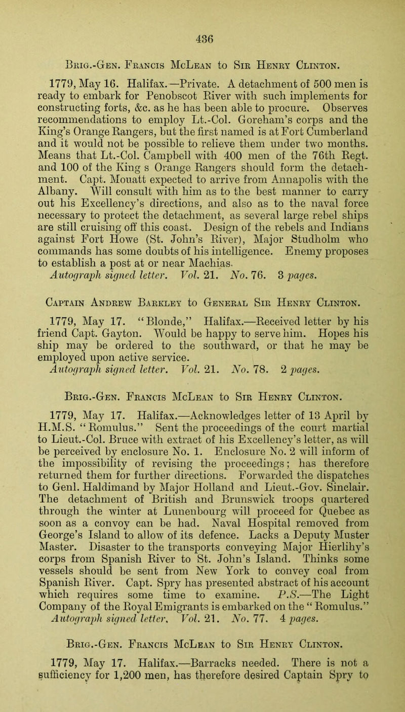 I3hig.-Gen. Francis McLean to Sir Henry Clinton. 1779, May 16. Halifax.—Private. A detachment of 500 men is ready to embark for Penobscot Kiver witb such implements for constructing forts, &c. as he has been able to procure. Observes recommendations to employ Lt.-Col. Goreham’s corps and the King’s Orange Kangers, but the first named is at Fort Cumberland and it would not be possible to relieve them under two months. Means that Lt.-Col. Campbell with 400 men of the 76th Eegt. and 100 of the King s Orange Kangers should form the detach- ment. Cajit. Mouatt expected to arrive from Annapolis with the Albany. Will consult with him as to the best manner to carry out his Excellency’s directions, and also as to the naval force necessary to protect the detachment, as several large rebel ships are still cruising off this coast. Design of the rebels and Indians against Fort Howe (St. John’s Kiver), Major Studholm who commands has some doubts of his intelligence. Enemy proposes to establish a post at or near Machias. Autograi^h signed letter. Vol, 21. No. 76. 3 pages. Captain Andrew Barkley to General Sir Henry Clinton. 1779, May 17. “Blonde,” Halifax.—Keceived letter by his friend Capt. Gayton. Would be happy to serve him. Hopes his ship may be ordered to the southward, or that he may be employed upon active service. Autograph signed letter. Vol. 21. No. 78. 2 paY/es. Brig.-Gen. Francis McLean to Sir Henry Clinton. 1779, May 17. Halifax.—-Acknowledges letter of 13 April by H.M.S. “Komulus.” Sent the proceedings of the court martial to Lieut.-Col. Bruce with extract of his Excellency’s letter, as will be perceived by enclosure No. 1. Enclosure No. 2 will inform of the impossibility of revising the proceedings; has therefore returned them for further directions. Forwarded the dispatches to Genl. Haldimand by Major Holland and Lieut.-Gov. Sinclair. The detachment of British and Brunswick troops quartered through the winter at Lunenbourg will proceed for Quebec as soon as a convoy can be had. Naval Hospital removed from George’s Island to allow of its defence. Lacks a Deputy Muster Master. Disaster to the transports conveying Major Hierlihy’s corps from Spanish Kiver to St. John’s Island. Thinks some vessels should be sent from New York to convey coal from Spanish Kiver. Capt. Spry has presented abstract of his account which requires some time to examine. P.S.—The Light Company of the Koyal Emigrants is embarked on the “ Komulus.” Autograph signed letter. TYf. 21. No. 11. ‘i pages. Brig.-Gen. Francis McLean to Sir Henry Clinton. 1779, May 17. Halifax.—Barracks needed. There is not a sufficiency for 1,200 men, has therefore desired Captain Spry to