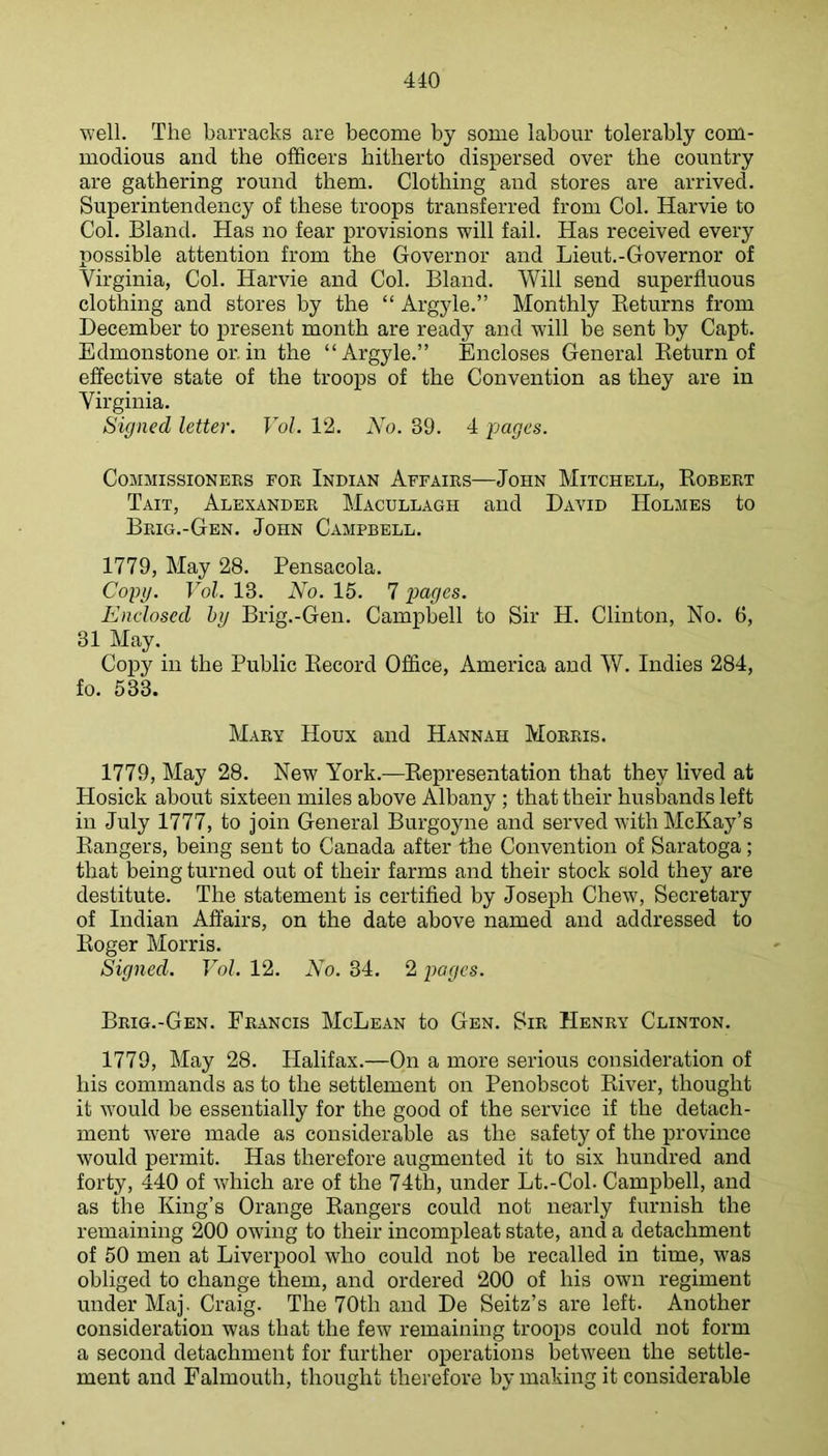 well. The barracks are become by some labour tolerably com- modious and the officers hitherto dispersed over the country are gathering round them. Clothing and stores are arrived. Superintendency of these troops transferred from Col. Harvie to Col. Bland. Has no fear provisions will fail. Has received every possible attention from the Governor and Lieut.-Governor of Virginia, Col. Harvie and Col. Bland. Will send superfluous clothing and stores by the “ Argyle.” Monthly Keturns from December to present month are ready and will be sent by Capt. Edmonstone or. in the “Argyle.” Encloses General Keturn of effective state of the troops of the Convention as they are in Virginia. Signed letter. Vol. 12. No. 39. 4 pages. Commissioners for Indian Affairs—John Mitchell, Robert Tait, Alexander Macullagh and David Holmes to Brig.-Gen. John Campbell. 1779, May 28. Pensacola. Copg. Vol. 13. No. 15. 7 pages. Enclosed hg Brig.-Gen. Campbell to Sir H. Clinton, No. 6, 31 May. Copy in the Public Record Office, America and W. Indies 284, fo. 533. Mary Houx and Hannah Morris. 1779, May 28. New York.—Representation that they lived at Hosick about sixteen miles above Albany ; that their husbands left in July 1777, to join General Burgoyne and served with McKaj'^’s Rangers, being sent to Canada after the Convention of Saratoga; that being turned out of their farms and their stock sold they are destitute. The statement is certified by Joseph Chew, Secretary of Indian Affairs, on the date above named and addressed to Roger Morris. Signed. Vol. 12. No. 34. 2 pages. Brig.-Gen. Francis McLean to Gen. Sir Henry Clinton. 1779, May 28. Halifax.—On a more serious consideration of his commands as to the settlement on Penobscot River, thought it would be essentially for the good of the service if the detach- ment were made as considerable as the safety of the province would permit. Has therefore augmented it to six hundred and forty, 440 of which are of the 74th, under Lt.-Cob Campbell, and as the King’s Orange Rangers could not nearly furnish the remaining 200 owing to their incompleat state, and a detachment of 50 men at Liverpool who could not be recalled in time, was obliged to change them, and ordered 200 of his own regiment under Maj. Craig. The 70th and De Seitz’s are left. Another consideration was that the few remaining troops could not form a second detachment for further operations betw'een the settle- ment and Falmouth, thought therefore by making it considerable