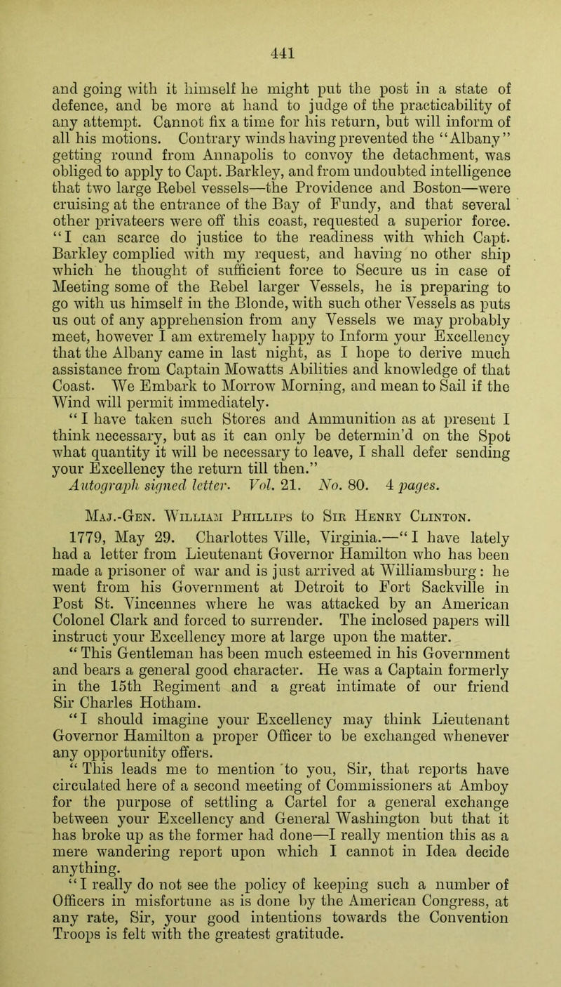 and going with it himself he might put the post in a state of defence, and be more at hand to judge of the practicability of any attempt. Cannot fix a time for his return, but will inform of all his motions. Contrary winds having prevented the “Albany” getting round from Annapolis to convoy the detachment, was obliged to apply to Capt. Barkley, and from undoubted intelligence that two large Kebel vessels—the Providence and Boston—were cruising at the entrance of the Bay of Fundy, and that several other privateers were off this coast, requested a superior force. “I can scarce do justice to the readiness with which Capt. Barkley complied with my request, and having no other ship which he thought of sufficient force to Secure us in case of Meeting some of the Kebel larger Vessels, he is preparing to go with us himself in the Blonde, with such other Vessels as puts us out of any apprehension from any Vessels we may probably meet, however I am extremely happy to Inform your Excellency that the Albany came in last night, as I hope to derive much assistance from Captain Mowatts Abilities and knowledge of that Coast. We Embark to Morrow Morning, and mean to Sail if the Wind will permit immediately. “ I have taken such Stores and Ammunition as at present I think necessary, but as it can only be determin’d on the Spot what quantity it will be necessary to leave, I shall defer sending your Excellency the return till then.” Autograph signed letter. Vol. 21. No. 80. A pages. Maj.-Gen. William Phillips to Sm Henry Clinton. 1779, May 29. Charlottes Ville, Virginia.—“ I have lately had a letter from Lieutenant Governor Hamilton who has been made a prisoner of war and is just arrived at Williamsburg: he went from his Government at Detroit to Eort Sackville in Post St. Vincennes where he was attacked by an American Colonel Clark and forced to surrender. The inclosed papers will instruct your Excellency more at large upon the matter. “ This Gentleman has been much esteemed in his Government and bears a general good character. He was a Captain formerly in the 15th Eegiment and a great intimate of our friend Sir Charles Hotham. “I should imagine your Excellency may think Lieutenant Governor Hamilton a proper Officer to be exchanged whenever any opportunity offers. “ This leads me to mention 'to you. Sir, that reports have circulated here of a second meeting of Commissioners at Amboy for the purpose of settling a Cartel for a general exchange between your Excellency and General Washington but that it has broke up as the former had done—I really mention this as a mere wandering report upon which I cannot in Idea decide anything. “I really do not see the policy of keeping such a number of Officers in misfortune as is done by the American Congress, at any rate. Sir, your good intentions towards the Convention Troops is felt with the greatest gratitude.