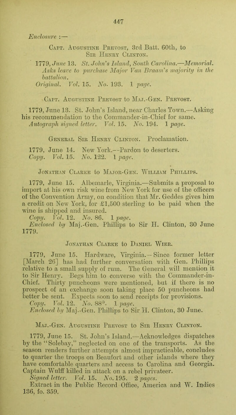 Enclosure : — Capt. Augustine Prevost, 3rd Batt. 60th, to Sir Henry Clinton. 1779, 13. St. John’s Island, South Carolina.—Memorial. Asks leave to purchase Major Van Braam’s majoriti/ in the battalion. Orif/inal. Vol. 15. No. 193. 1 jia/yr. Cart. Augustine Prevost to Maj.-Gen. Prevost. 1779, June 13. St. .John’s Island, near Charles Town.—Asking his recommendation to the Commander-in-Chief for same. Axitocjrapih signed letter. Vol. 15. No. 194. 1 page. General Sir Henry Clinton. Proclamation. 1779, June 14. New York.—Pardon to deserters. Copy. Vol. 15. No. 122. 1 page. Jonathan Clarke to Major-Gen. William Phillips. 1779, June 15. Albemarle, Virginia.—Submits a proposal to import at his own risk wine from New York for use of the officers of the Convention Army, on condition that Mr. Geddes gives him a credit on New York, for 1^1,500 sterling to be paid Avhen the wine is shipped and insured. Copy. Vol. 12. No. 86. 1 page. Enclosed hi/ Maj.-Gen. Phillips to Sir H. Clinton, 30 June 1779. Jonathan Clarke to Daniel Wibr. 1779, June 15. Hardware, Virginia.—Since former letter [March 26] has had further conversation with Gen. Philliiis relative to a small supply of rum. The General Avill mention it to Sir HenrjL Begs him to converse Avitli the Commander-in- Chief. Thirty puncheons were mentioned, but if there is no prospect of an exchange soon taking place 50 puncheons had better be sent. Expects soon to send receipts for provisions. Cojiy. Vol. 12. N'o. 88*. 1 ]iage. Enclosed by Maj.-Gen. Phillips to Sir H. Clinton, 30 June. Maj.-Gen. Augustine Prevost to Sir Henry Clinton. 1779, June 15. St. John’s Island.—Acknowledges dispatches by the “Solebay,” neglected on one of the transports. As the season renders further attempts almost impracticable, concludes to quarter the troops on Beaufort and other islands where they have comfortable quarters and access to Carolina and Georgia. Captain Wulff killed in attack on a rebel privateer. Signed letter. Vol. 15. No. 195. 2 pages. Extract in the Public Record Office, America and W. Indies 136, fo. 359.