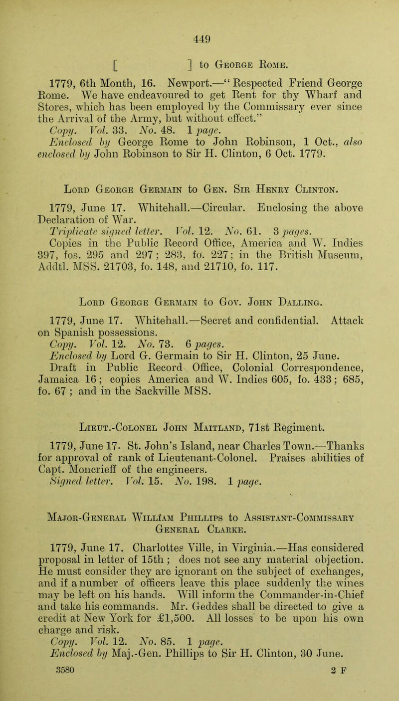 [ ] to George Eome. 1779, 6th Month, 16. Newport.—“ Kespected Friend George Kome. We have endeavoured to get Eent for thy Wharf and Stores, which has been employed hy the Commissary ever since the Arrival of the Army, but without effect.” Copy. Vol. 33. No. 48. 1 j)age. Enclosed hjj George Eome to John Eobinson, 1 Oct., also enclosed hij John Eobinson to Sir H. Clinton, 6 Oct. 1779. Lord George Germain to Gen. Sir Henry Clinton. 1779, June 17. Whitehall.—Circular. Enclosing the above Declaration of War. TripUcatc signed letter. Vol. 12. 61. ^ pages. Copies in the Pul)lic Eecord Office, America and W. Indies 397, fos. 295 and 297; 283, fo. 227; in the British Museum, Addtl. MSS. 21703, fo. 148, and 21710, fo. 117. Lord George Germain to Gov. John Balling. 1779, June 17. Whitehall.—Secret and confidential. Attack on Spanish possessions. Copy. Vol. 12. No. 73. 6 pages. Enclosed hy Lord G. Germain to Sir H. Clinton, 25 June. Draft in Public Eecord Office, Colonial Correspondence, Jamaica 16; copies America and W. Indies 605, fo. 433; 685, fo. 67 ; and in the Sackville MSS. Lieut.-Colonel John Maitland, 71st Eegiment. 1779, June 17. St. John’s Island, near Charles Town.—Thanks for approval of rank of Lieutenant-Colonel. Praises abilities of Capt. Moncrieff of the engineers. Signed letter. Vol. 15. No. 198. 1 page. Major-General WillIam Phillips to Assistant-Cojimissary General Clarke. 1779, June 17. Charlottes Ville, in Virginia.—Has considered proposal in letter of 15th ; does not see any material objection. He must consider they are ignorant on the subject of exchanges, and if a number of officers leave this place suddenly the Avines may be left on his hands. Will inform the Commander-in-Chief and take his commands. Mr. Geddes shall be directed to give a credit at New York for a£l,500. All losses to be upon his own charge and risk. Copy. Vol. 12. No. 85. 1 page. Enclosed hy Maj.-Gen. Phillips to Sir H. Clinton, 30 June. .3580 2 F