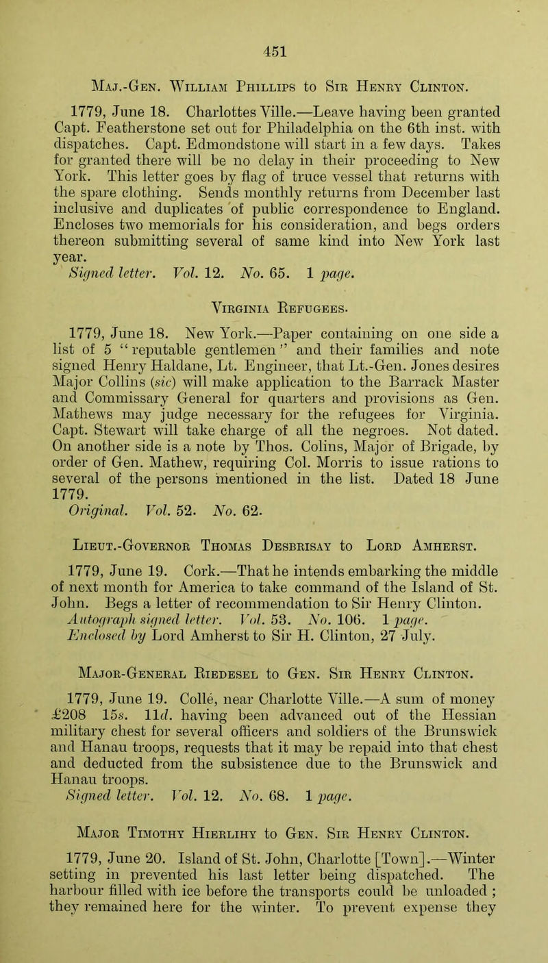 Maj.-Gen. William Phillips to Sir Henry Clinton. 1779, June 18. Charlottes Ville.—Leave having been granted Capt. Featherstone set out for Philadelphia on the 6th inst. with dispatches. Capt. Edmondstone will start in a few days. Takes for granted there will be no delay in their proceeding to New York. This letter goes by flag of truce vessel that returns with the spare clothing. Sends monthly returns from December last inclusive and duplicates 'of public correspondence to England. Encloses two memorials for his consideration, and begs orders thereon submitting several of same kind into New York last year. Signed letter. Vol. 12. No. 65. 1 page. Virginia Eefugees. 1779, June 18. New York.—Paper containing on one side a list of 5 “reputable gentlemen” and their families and note signed Henry Haldane, Lt. Engineer, that Lt.-Gen. Jones desires Major Collins {sie) will make application to the Barrack Master and Commissary General for quarters and provisions as Gen. Mathews may judge necessary for the refugees for Virginia. Capt. Stewart will take charge of all the negroes. Not dated. On another side is a note by Thos. Colins, Major of Brigade, by order of Gen. Mathew, requiring Col. Morris to issue rations to several of the persons rnentioned in the list. Dated 18 June 1779. Original. Vol. 52. No. 62. Lieut.-Governor Thomas Desbrisay to Lord Amherst. 1779, June 19. Cork.—That he intends embarking the middle of next month for America to take command of the Island of St. John. Begs a letter of recommendation to Sir Henry Clinton. Autograph signed letter. TA/. 53. AY. 106. Ipage. Enclosed hy Lord Amherst to Sir H. Clinton, 27 July. Major-General Kiedesel to Gen. Sir Henry Clinton. 1779, June 19. Colle, near Charlotte Ville.—A sum of money ^208 15s. lid. having been advanced out of the Hessian military chest for sex^eral officers and soldiers of the Brunswick and Hanau troops, requests that it may he repaid into that chest and deducted from the subsistence due to the Brunswick and Hanau troops. Signed letter. Vol. 12. No. 68. 1 Major Timothy Hierlihy to Gen. Sir Henry Clinton. 1779, June 20. Island of St. John, Charlotte [Town].—Winter setting in prevented his last letter being dispatched. The harbour filled with ice before the transports could he unloaded ; they remained here for the winter. To prevent expense they