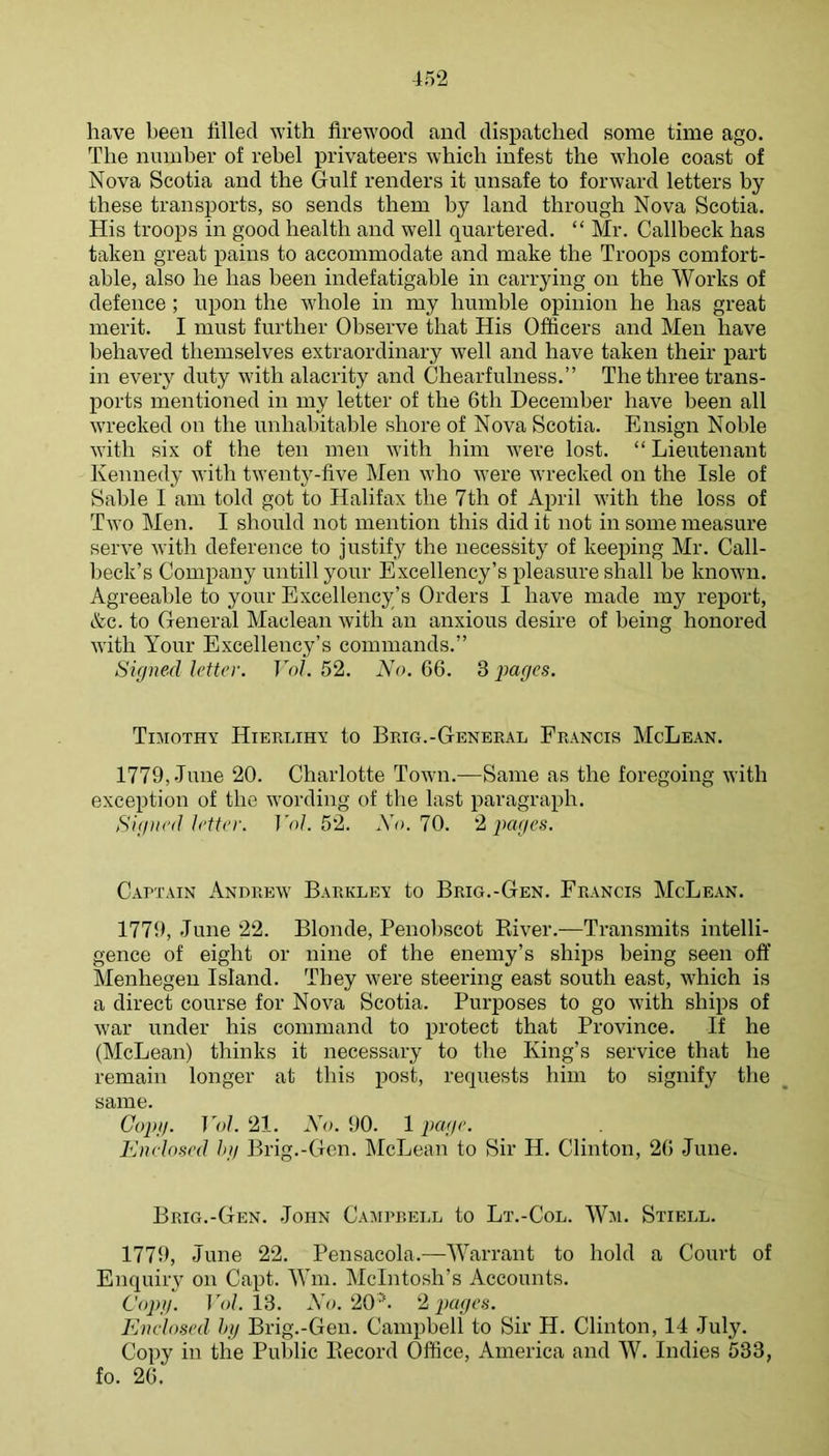 have been filled with firewood and dispatched some time ago. The number of rebel privateers which infest the whole coast of Nova Scotia and the Gulf renders it unsafe to forward letters by these transports, so sends them by land through Nova Scotia. His troops in good health and well quartered. “ Mr. Callbeck has taken great pains to accommodate and make the Troops comfort- able, also he has been indefatigable in carrying on the Works of defence ; upon the whole in my humble opinion he has great merit. I must further Observe that His Officers and Men have behaved themselves extraordinary well and have taken their part in every duty with alacrity and Chearfulness.” The three trans- ports mentioned in my letter of the 6th December have been all wrecked on the unhabitable shore of Nova Scotia. Ensign Noble with six of the ten men with him were lost. “ Lieutenant Kennedy with twenty-five Men who Avere wrecked on the Isle of Sable I am told got to Halifax the 7th of April with the loss of Two Men. I should not mention this did it not in some measure serve Avith deference to justify the necessity of keeping Mr. Call- beck’s Company untill your Excellency’s pleasure shall be known. Agreeable to your Excellency’s Orders I have made my report, &c. to General Maclean Avith an anxious desire of being honored Avith Your Excellency’s commands.” Signed letter. Vol. 52. No. 66. 3 2^o,0^s. Tiaiothy Hierlihy to Brig.-General Francis McLean. 1779, June 20. Charlotte Toavii.—Same as the foregoing Avith exception of the Avording of the last paragraph. Signed letter. I A/. 52. No. 10. ‘1 pages. Captain x\NnREAV Barkley to Brig.-Gen. Francis McLean. 1779, June 22. Blonde, Penobscot River.—Transmits intelli- gence of eight or nine of the enemy’s ships being seen oft’ Menhegen Island. They Avere steering east south east, AA'hich is a direct course for Nova Scotia. Purposes to go Avith ships of Avar under his command to protect that Province. If he (McLean) thinks it necessary to the King’s service that he remain longer at this post, requests him to signify the same. Copg. Vol. 21. No. 90. 1 page, Enelosed hg Brig.-Gen. klcLean to Sir H. Clinton, 26 June. Brig.-Gen. John Caaiprell to Lt.-Col. Wai. Stiell. 1779, June 22. Pensacola.—AVarrant to hold a Court of Enquiry on Capt. Mhn. McIntosh’s Accounts. Copg. To/. 13. Ao. 20 '. ''2, pages. Enclosed hg Brig.-Gen. Campbell to Sir H. Clinton, 14 July. Copy in the Public Record Office, America and AV. Indies 533, fo. 26.