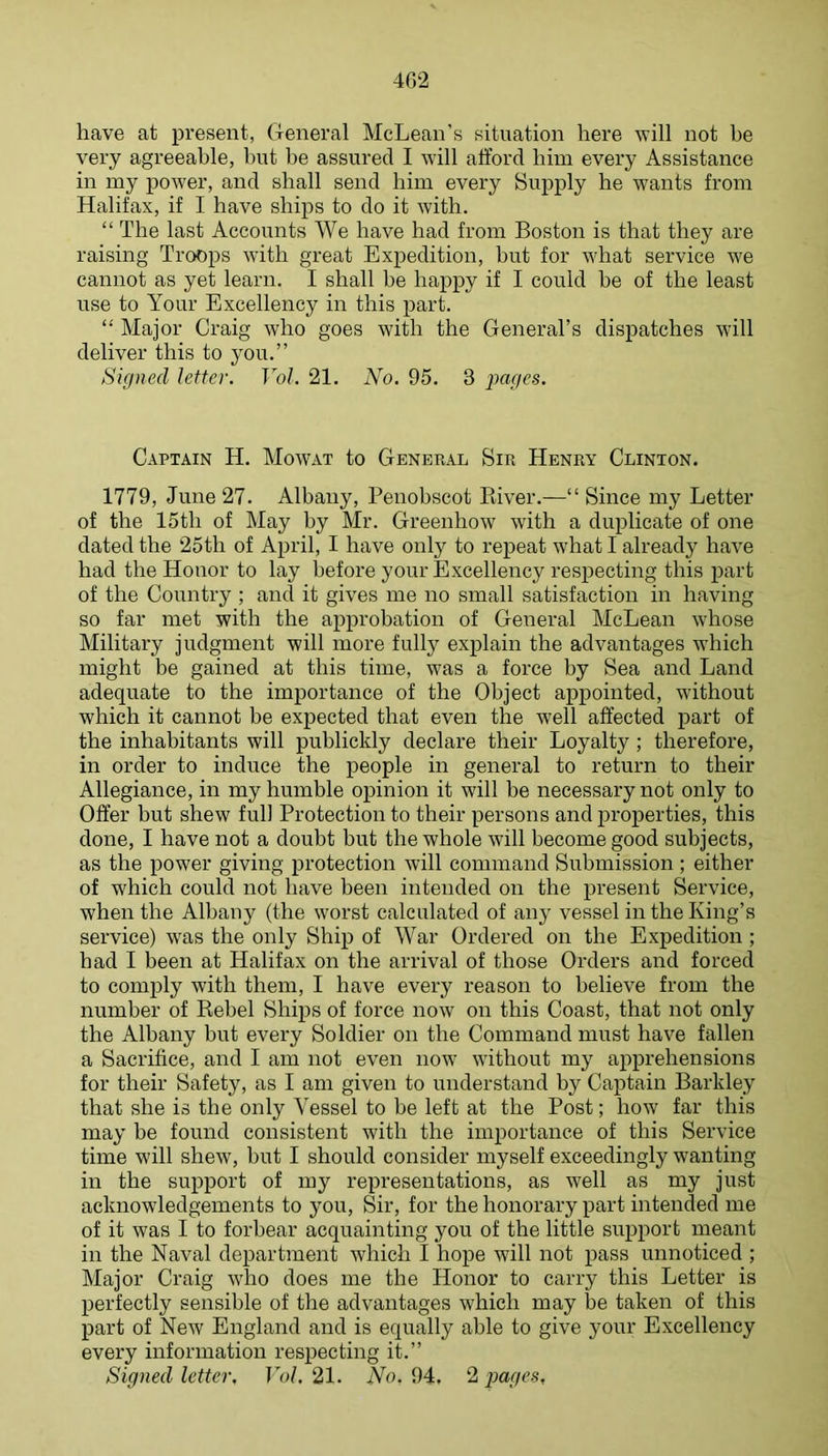 402 have at present, General McLean's situation here vill not be very agreeable, but be assured I will afford him every Assistance in my power, and shall send him every Supply he wants from Halifax, if I have ships to do it with. “ The last Accounts We have had from Boston is that they are raising Troops with great Expedition, but for what service we cannot as yet learn. I shall be happy if I could be of the least use to Your Excellency in this part. “ Major Craig who goes with the General’s dispatches will deliver this to you.” Signed letter. Vol. 21. No. 95. 3 pages. Captain H. Mowat to General Sir Henry Clinton. 1779, June 27. Albany, Penobscot Kiver.—“ Since my Letter of the 15th of May by Mr. Greenhow with a duplicate of one dated the 25th of April, I have only to repeat what I already have had the Honor to lay before your Excellency respecting this part of the Country ; and it gives me no small satisfaction in having so far met with the approbation of General McLean whose Military judgment will more fully explain the advantages which might be gained at this time, was a force by Sea and Land adequate to the importance of the Object appointed, without which it cannot be expected that even the well affected part of the inhabitants will publickly declare their Loyalty ; therefore, in order to induce the people in general to return to their Allegiance, in my humble ojiinion it will be necessary not only to Offer hut shew full Protection to their persons and properties, this done, I have not a doubt but the whole will become good subjects, as the power giving protection will command Submission ; either of which could not have been intended on the present Service, when the Albany (the worst calculated of any vessel in the King’s service) was the only Ship of War Ordered on the Expedition ; had I been at Halifax on the arrival of those Orders and forced to comply with them, I have every reason to believe from the number of Kebel Ships of force now on this Coast, that not only the Albany but every Soldier on the Command must have fallen a Sacrifice, and I am not even now without my apprehensions for their Safety, as I am given to understand by Captain Barkley that she is the only Vessel to be left at the Post; how far this may be found consistent with the importance of this Service time will shew, but I should consider myself exceedingly wanting in the support of my representations, as well as my just acknowledgements to you. Sir, for the honorary part intended me of it was I to forbear acquainting you of the little support meant in the Naval department which I hope Avill not pass unnoticed ; Major Craig who does me the Honor to carry this Letter is perfectly sensible of the advantages which may be taken of this part of New England and is equally able to give your Excellency every information respecting it.”