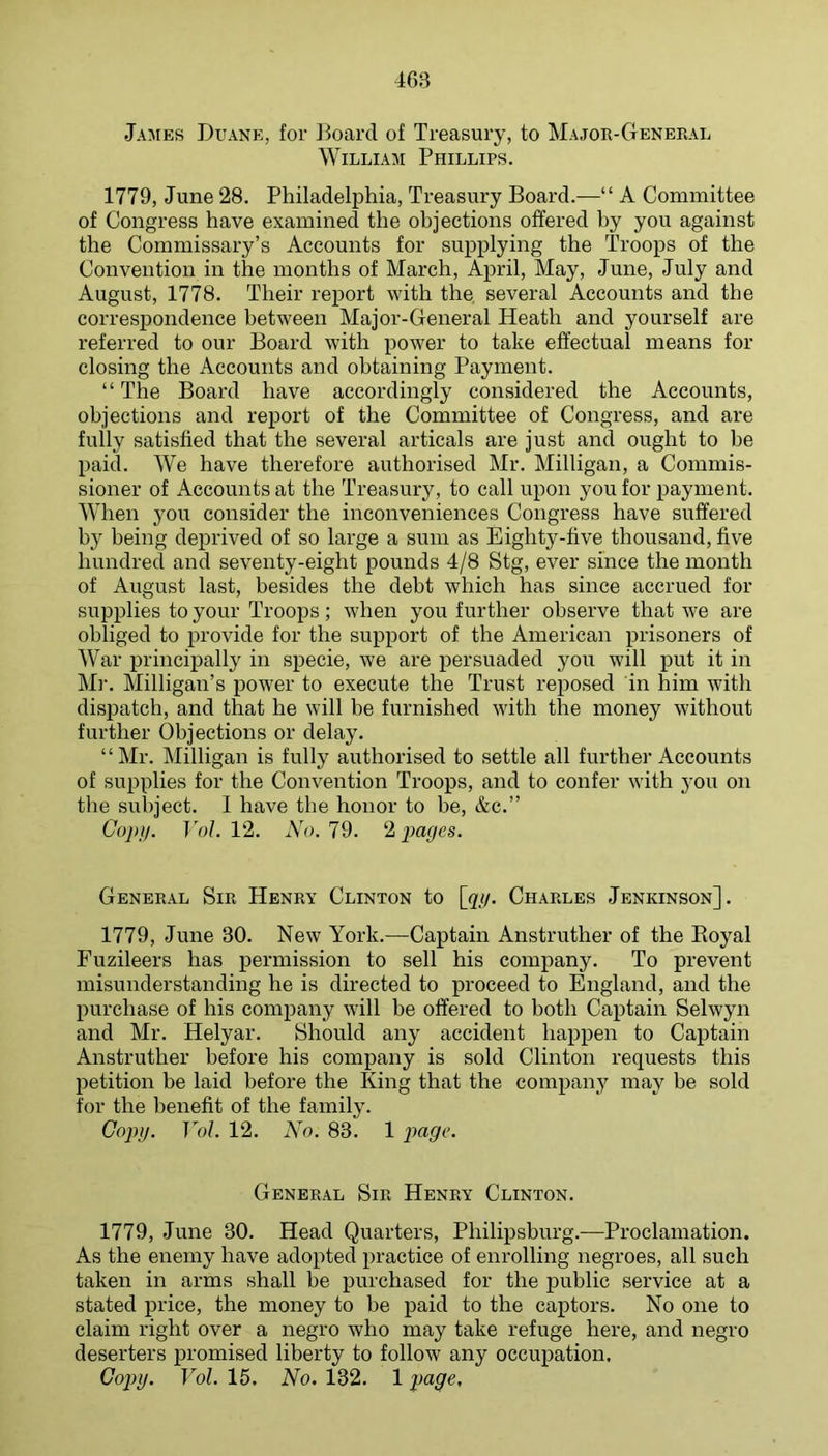 Jamies Duane, for ]3oard of Treasury, to Major-General William Phillips. 1779, June 28. Philadelphia, Treasury Board.—“ A Committee of Congress have examined the objections offered by you against the Commissary’s Accounts for supplying the Troops of the Convention in the months of March, April, May, June, July and August, 1778. Their report with the, several Accounts and the corresjjondence between Major-General Heath and yourself are referred to our Board with power to take effectual means for closing the Accounts and obtaining Payment. “The Board have accordingly considered the Accounts, objections and report of the Committee of Congress, and are fully satisfied that the several articals are just and ought to be paid. We have therefore authorised Mr. Milligan, a Commis- sioner of Accounts at the Treasury, to call upon you for payment. AVhen you consider the inconveniences Congress have suffered by being deprived of so large a sum as Eighty-five thousand, five hundred and seventy-eight pounds 4/8 Stg, ever since the month of August last, besides the debt which has since accrued for supplies to your Troops; when you further observe that we are obliged to provide for the support of the American prisoners of War principally in specie, we are persuaded you will put it in Mr. Milligan’s power to execute the Trust reposed in him with dispatch, and that he will be furnished with the money without further Objections or delay. “Mr. Milligan is fully authorised to settle all further Accounts of supplies for the Convention Troops, and to confer with you on the subject. 1 have the honor to be, &c.” Gop)). TV;/. 12. No. Id. d, pages. General Sir Henry Clinton to [pig. Charles Jenkinson]. 1779, June 30. New York.—Captain Anstruther of the Royal Fuzileers has permission to sell his company. To prevent misunderstanding he is directed to proceed to England, and the purchase of his company will be offered to both Captain Selwyn and Mr. Helyar. Should any accident happen to Captain Anstruther before his company is sold Clinton requests this petition be laid before the King that the company may be sold for the benefit of the family. Copy. Vol. 12. No. 83. 1 General Sir Henry Clinton. 1779, June 30. Head Quarters, Philipsburg.—Proclamation. As the enemy have adopted practice of enrolling negroes, all such taken in arms shall be purchased for the public service at a stated price, the money to be paid to the captors. No one to claim right over a negro who may take refuge here, and negro deserters promised liberty to follow any occupation. Copy. Vol. 15. No. 132. 1 page.