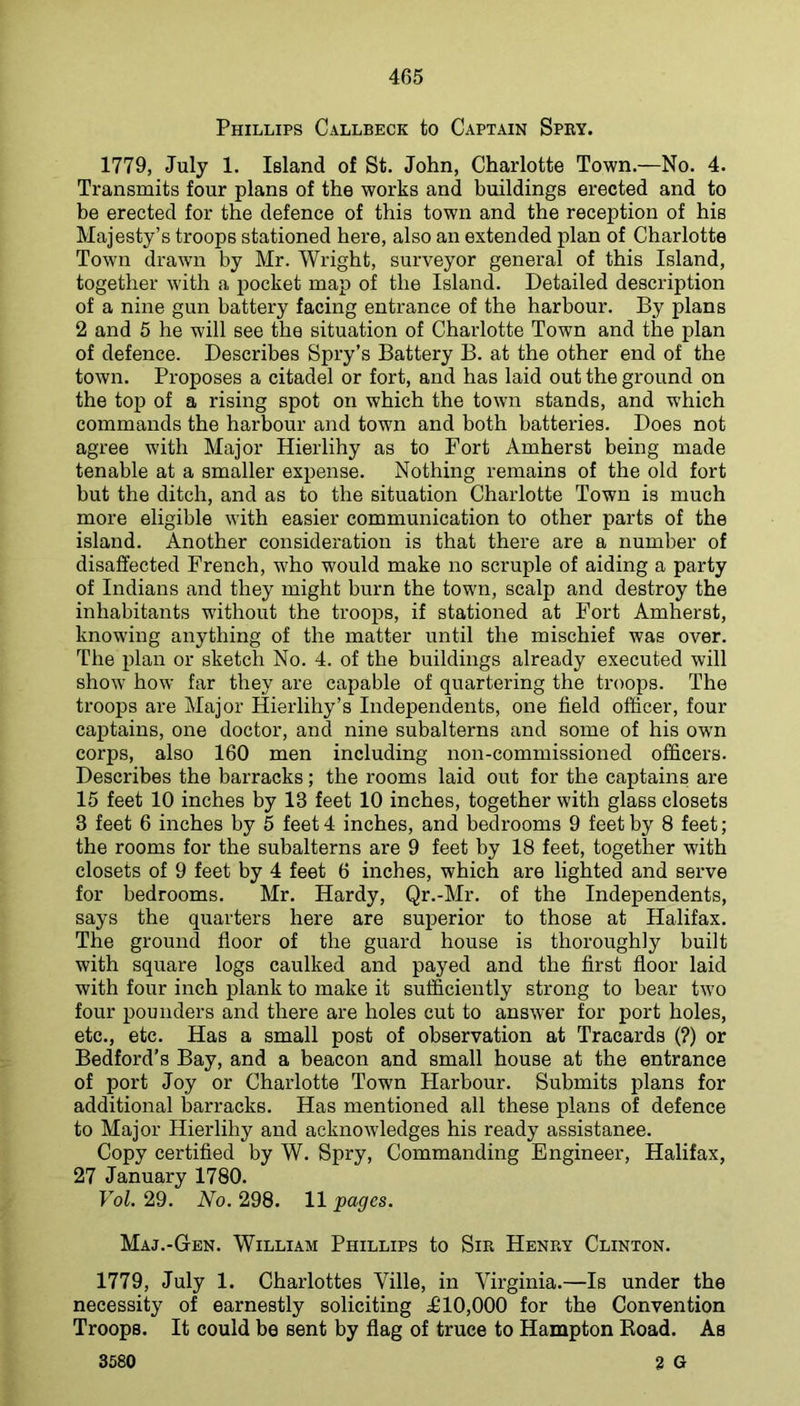 Phillips Callbeck to Captain Spry. 1779, July 1. Island of St. John, Charlotte Town.—No. 4. Transmits four plans of the works and buildings erected and to be erected for the defence of this town and the reception of his Majesty’s troops stationed here, also an extended plan of Charlotte Town drawn by Mr. Wright, surveyor general of this Island, together with a pocket map of the Island. Detailed description of a nine gun battery facing entrance of the harbour. By plans 2 and 6 he will see the situation of Charlotte Town and the plan of defence. Describes Spry’s Battery B. at the other end of the town. Proposes a citadel or fort, and has laid out the ground on the top of a rising spot on which the town stands, and which commands the harbour and town and both batteries. Does not agree with Major Hierlihy as to Fort Amherst being made tenable at a smaller expense. Nothing remains of the old fort but the ditch, and as to the situation Charlotte Town is much more eligible with easier communication to other parts of the island. Another consideration is that there are a number of disaffected French, who would make no scruple of aiding a party of Indians and they might burn the town, scalp and destroy the inhabitants without the troops, if stationed at Fort Amherst, knowing anything of the matter until the mischief was over. The plan or sketch No. 4. of the buildings already executed will show how far they are capable of quartering the troops. The troops are Major Hierlihy’s Independents, one field officer, four captains, one doctor, and nine subalterns and some of his own corps, also 160 men including non-commissioned officers. Describes the barracks; the rooms laid out for the captains are 15 feet 10 inches by 13 feet 10 inches, together with glass closets 3 feet 6 inches by 5 feet 4 inches, and bedrooms 9 feet by 8 feet; the rooms for the subalterns are 9 feet by 18 feet, together with closets of 9 feet by 4 feet 6 inches, which are lighted and serve for bedrooms. Mr. Hardy, Qr.-Mr. of the Independents, says the quarters here are superior to those at Halifax. The ground floor of the guard house is thoroughly built with square logs caulked and payed and the first floor laid with four inch plank to make it sufficiently strong to bear two four pounders and there are holes cut to answer for port holes, etc., etc. Has a small post of observation at Tracards (?) or Bedford's Bay, and a beacon and small house at the entrance of port Joy or Charlotte Town Harbour. Submits plans for additional barracks. Has mentioned all these plans of defence to Major Hierlihy and acknowledges his ready assistance. Copy certified by W. Spry, Commanding Engineer, Halifax, 27 January 1780. Vol. 29. No. 298. 11 pages. Maj.-Gen. William Phillips to Sir Henry Clinton. 1779, July 1. Charlottes Ville, in Virginia.—Is under the necessity of earnestly soliciting £10,000 for the Convention Troops. It could be sent by flag of truce to Hampton Road. As 3580 2 G