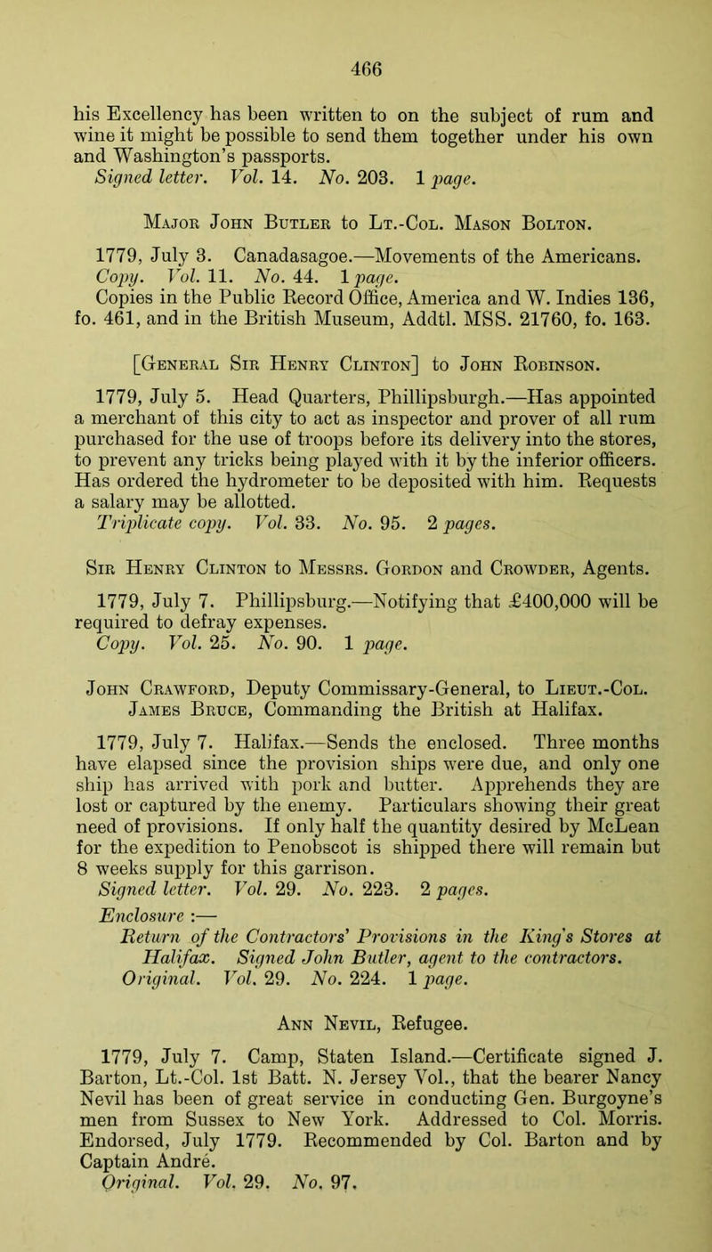 his Excellency has been written to on the subject of rum and wine it might be possible to send them together under his own and Washington’s passports. Signed letter. Vol. 14. No. 203. 1 page. Major John Butler to Lt.-Col. Mason Bolton. 1779, July 3. Canadasagoe.—Movements of the Americans. Coj>y. ToZ. 11. Wo. 44. 1 page. Copies in the Public Kecord Office, America and W. Indies 136, fo. 461, and in the British Museum, Addtl. MSS. 21760, fo. 163. [General Sir Henry Clinton] to John Eobinson. 1779, July 5. Head Quarters, Phillipsburgh.—Has appointed a merchant of this city to act as inspector and prover of all rum purchased for the use of troops before its delivery into the stores, to prevent any tricks being pla}^ed with it by the inferior officers. Has ordered the hydrometer to be deposited with him. Bequests a salary may be allotted. Trijdicate copy. Vol. 33. No. 95. 2 pages. Sir Henry Clinton to Messrs. Gordon and Crowder, Agents. 1779, July 7. Phillipsburg.—Notifying that £400,000 will be required to defray expenses. Copy. Vol. 25. No. 90. 1 poqc. John Crawford, Deputy Commissary-General, to Lieut.-Col. James Bruce, Commanding the British at Halifax. 1779, July 7. Halifax.—Sends the enclosed. Three months have elapsed since the provision ships were due, and only one ship has arrived with pork and butter. Apprehends they are lost or captured by the enemy. Particulars showing their great need of provisions. If only half the quantity desired by McLean for the expedition to Penobscot is shipped there will remain but 8 weeks supply for this garrison. Signed letter. Vol. 29. No. 223. 2 pages. Enclosure :— Return of the Contractors' Provisions in the King's Stores at Halifax. Signed John Butler, agent to the contractors. Original. Vol, 29. No. 224. 1 paqe. Ann Nevil, Eefugee. 1779, July 7. Camp, Staten Island.—Certificate signed J. Barton, Lt.-Col. 1st Batt. N. Jersey Vol., that the bearer Nancy Nevil has been of great service in conducting Gen. Burgoyne’s men from Sussex to New York. Addressed to Col. Morris. Endorsed, July 1779. Kecommended by Col. Barton and by Captain Andre. Original. Vol. 29. No. 97.