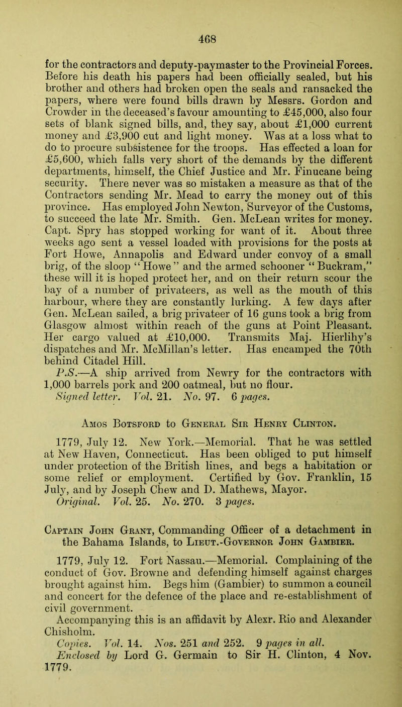 4G8 for the contractors and deputy-paymaster to the Provincial Forces. Before his death his papers had been ofl&cially sealed, but his brother and others had broken open the seals and ransacked the papers, where were found bills drawn by Messrs. Gordon and Crowder in the deceased’s favour amounting to 4^45,000, also four sets of blank signed bills, and, they say, about ^1,000 current money and ^3,900 cut and light money. Was at a loss what to do to procure subsistence for the troops. Has effected a loan for ^5,600, which falls very short of the demands by the different dej)artments, himself, the Chief Justice and Mr. Finucane being security. There never was so mistaken a measure as that of the Contractors sending Mr. Mead to carry the money out of this l^rovince. Has employed John Newton, Surveyor of the Customs, to succeed the late Mr. Smith. Gen. McLean writes for money. Capt. Spry has stopped working for want of it. About three weeks ago sent a vessel loaded with provisions for the posts at Fort Howe, Annapolis and Edward under convoy of a small brig, of the sloop “Howe” and the armed schooner “ Buckram,” these will it is hoped protect her, and on their return scour the bay of a number of privateers, as well as the mouth of this harbour, where they are constantly lurking. A few days after Gen. McLean sailed, a brig privateer of IG guns took a brig from Glasgow almost within reach of the guns at Point Pleasant. Her cargo valued at il0,000. Transmits Maj. Hierlihy’s dispatches and Mr. McMillan’s letter. Has encamped the 70th behind Citadel Hill. P.S.—A ship arrived from Newry for the contractors with 1,000 barrels pork and ‘200 oatmeal, but no flour. Signed letter. Vol. 21. No. 97. G i>ages. Amos Botsford to General Sir Henry Clinton. 1779, .July 12. New York.—Memorial. That he was settled at New Haven, Connecticut. Has been obliged to put himself under protection of the British lines, and begs a habitation or some relief or employment. Certified by Gov. Franklin, 15 July, and by Joseph Chew and D. Mathews, Mayor. Original. Vol. 25. No. 270. 3 pages. Captain John Grant, Commanding Officer of a detachment in the Bahama Islands, to Lieut.-Governor John Gambier. 1779, July 12. Fort Nassau.—Memorial. Complaining of the conduct of Gov. Browne and defending himself against charges brought against him. Begs him (Gambier) to summon a council and concert for the defence of the place and re-establishment of civil government. Accompanying this is an affidavit by Alexr. Kio and Alexander Chisholm. Copies. Vol. 14. Nos. 251 and 252. 9 pages in all. Enclosed by Lord G. Germain to Sir H. Clinton, 4 Nov. 1779.