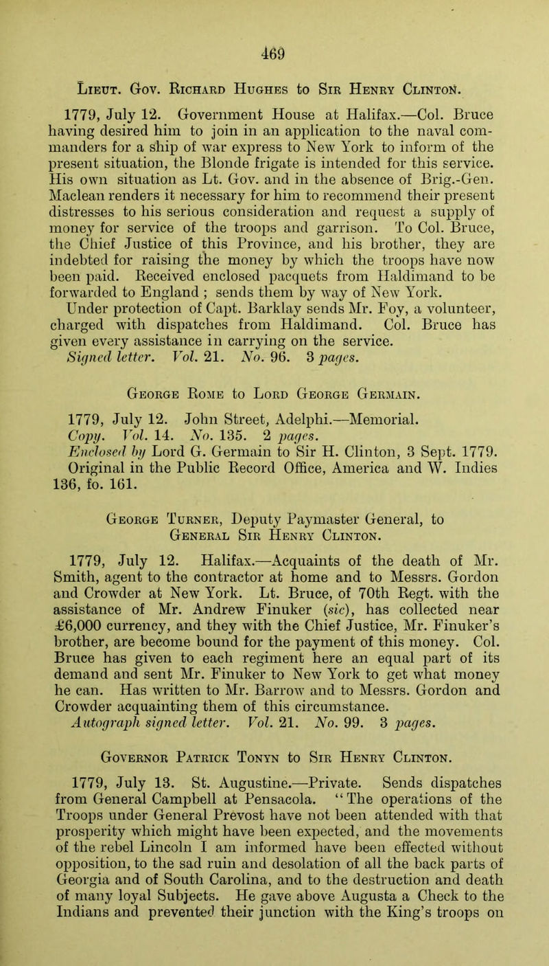 Lieut. Gov. Richard Hughes to Sir Henry Clinton. 1779, July 12. Government House at Halifax.—Col. Bruce having desired him to join in an application to the naval com- manders for a ship of war express to New York to inform of the present situation, the Blonde frigate is intended for this service. His own situation as Lt. Gov. and in the absence of Brig.-Gen. Maclean renders it necessary for him to recommend their present distresses to his serious consideration and request a supply of money for service of the troops and garrison. To Col. Bruce, the Chief Justice of this Province, and his brother, they are indebted for raising the money by which the troops have now been paid. Received enclosed pacquets from Haldimand to be forwarded to England ; sends them by way of New York. Under protection of Capt. Barklay sends Mr. Poy, a volunteer, charged with dispatches from Haldimand. Col. Bruce has given every assistance in carrying on the service. Signed letter. Fob 21. xVo. 96. % pages. George Rome to Lord George Germain. 1779, July 12. .John Street, Adelphi.—Memorial. Copg. Vol. 14. No. 135. 2 pages. Enclosed hij Lord G. Germain to Sir H. Clinton, 3 Sept. 1779. Original in the Public Record Office, America and W. Indies 136, fo. 161. George Turner, Deputy Paymaster General, to General Sir Henry Clinton. 1779, July 12. Halifax.—Acquaints of the death of Mr. Smith, agent to the contractor at home and to Messrs. Gordon and Crowder at New York. Lt. Bruce, of 70th Regt. with the assistance of Mr. Andrew Einuker (sic), has collected near 4^6,000 currency, and they with the Chief Justice, Mr. Finuker’s brother, are become bound for the payment of this money. Col. Bruce has given to each regiment here an equal part of its demand and sent Mr. Finuker to New York to get what money he can. Has written to Mr. Barrow and to Messrs. Gordon and Crowder acquainting them of this circumstance. Autograph signed letter. Vol. 21. No. 99. 3 pages. Governor Patrick Tonyn to Sir Henry Clinton. 1779, July 13. St. Augustine.—Private. Sends dispatches from General Campbell at Pensacola. “The operations of the Troops under General Prevost have not been attended with that prosperity which might have been exj^ected, and the movements of the rebel Lincoln I am informed have been effected without opposition, to the sad ruin and desolation of all the back parts of Georgia and of South Carolina, and to the destruction and death of many loyal Subjects. He gave above Augusta a Check to the Indians and prevented their junction with the King’s troops on