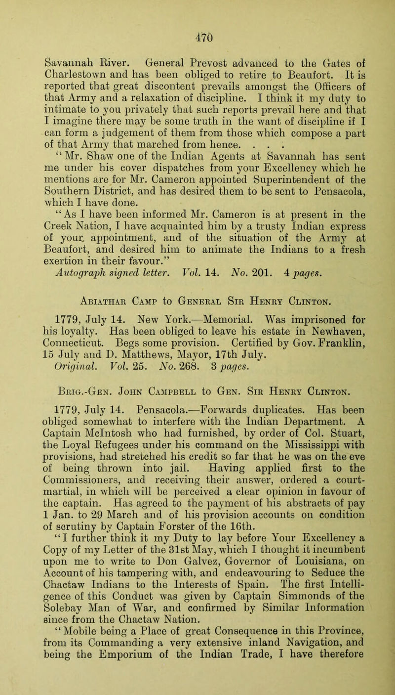 Savannah Eiver. General Prevost advanced to the Gates of Charlestown and has been obliged to retire to Beaufort. It is reported that great discontent prevails amongst the Officers of that Army and a relaxation of discipline. I think it my duty to intimate to you privately that such reports prevail here and that I imagine there may be some truth in the want of discipline if I can form a judgement of them from those which compose a i^art of that Army that marched from hence. . . . “ Mr. Shaw one of the Indian Agents at Savannah has sent me under his cover dispatches from your Excellency which he mentions are for Mr. Cameron appointed Superintendent of the Southern District, and has desired them to be sent to Pensacola, Avhich I have done. “As I have been informed Mr. Cameron is at present in the Creek Nation, I have acquainted him by a trusty Indian express of your: appointment, and of the situation of the Arm}' at Beaufort, and desired him to animate the Indians to a fresh exertion in their favour.” Autograph signed letter. Vol. 14. No. 201. 4 pages. Abiathar Camp to General Sir Henry Clinton. 1779, July 14. New York.—Memorial. Was imprisoned for his loyalty. Has been obliged to leave his estate in Newhaven, Connecticut. Begs some provision. Certified by Gov. Franklin, 15 July and D. Matthews, Mayor, 17th July. Original. Vol. 25. No. 268. S pages. Brig.-Gen. John Campbell to Gen. Sir Henry Clinton. 1779, July 14. Pensacola.—Forwards duplicates. Has been obliged somewhat to interfere with the Indian Department. A Captain McIntosh who had furnished, by order of Col. Stuart, the Loyal Eefugees under his command on the Mississippi with provisions, had stretched his credit so far that he was on the eve of being thrown into jail. Having applied first to the Commissioners, and receiving their answer, ordered a court- martial, in which will be perceived a clear opinion in favour of the captain. Has agreed to the payment of his abstracts of pay 1 Jan. to 29 March and of his provision accounts on condition of scrutiny by Captain Forster of the 16th. “I further think it my Duty to lay before Your Excellency a Copy of my Letter of the 31st May, which I thought it incumbent upon me to write to Don Galvez, Governor of Louisiana, on Account of his tampering with, and endeavouring to Seduce the Chactaw Indians to the Interests of Spain. The first Intelli- gence of this Conduct was given by Captain Simmonds of the Solebay Man of War, and confirmed by Similar Information since from the Chactaw Nation. “Mobile being a Place of great Consequence in this Province, from its Commanding a very extensive inland Navigation, and being the Emporium of the Indian Trade, I have therefore