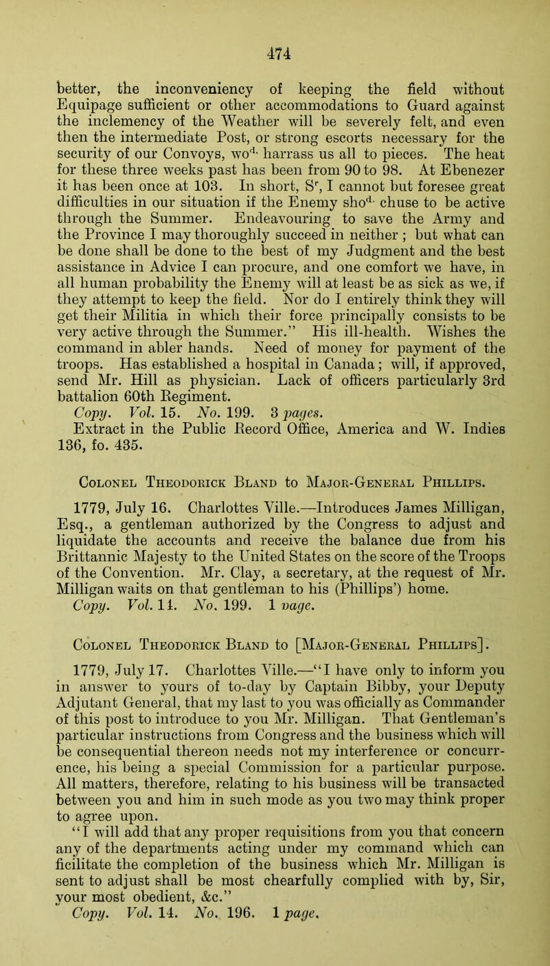 better, the inconveniency of keeping the field without Equipage sufficient or other accommodations to Guard against the inclemency of the Weather will be severely felt, and even then the intermediate Post, or strong escorts necessary for the security of our Convoys, wo'*' harrass us all to pieces. The heat for these three weeks past has been from 90 to 98. At Ebenezer it has been once at 103. In short. S’', I cannot but foresee great difficulties in our situation if the Enemy sho**- chuse to be active through the Summer. Endeavouring to save the Army and the Province I may thoroughly succeed in neither ; but what can be done shall be done to the best of my Judgment and the best assistance in Advice I can procure, and one comfort we have, in all human probability the Enemy will at least be as sick as we, if they attempt to keep the field. Nor do I entirely think they will get their Militia in which their force principally consists to be very active through the Summer.” His ill-health. Wishes the command in abler hands. Need of money for payment of the troops. Has established a hospital in Canada; will, if approved, send Mr. Hill as physician. Lack of officers particularly 3rd battalion 60th Regiment. Copy. FoZ. 15. iVo. 199. 3 payes. Extract in the Public Record Office, America and W. Indies 136, fo. 435. Colonel Theodorick Bland to Major-General Phillips. 1779, July 16. Charlottes Ville.—Introduces James Milligan, Esq., a gentleman authorized by the Congress to adjust and liquidate the accounts and receive the balance due from his Brittannic Majesty to the United States on the score of the Troops of the Convention. Mr. Clay, a secretary, at the request of Mr. Milligan waits on that gentleman to his (Phillips’) home. Copy. Vol. 11. No. 199. 1 vage. Colonel Theodorick Bland to [Major-General Phillips]. 1779, July 17. Charlottes Ville.—“I have only to inform you in answer to yours of to-day by Captain Bibby, your Deputy Adjutant General, that my last to you was officially as Commander of this post to introduce to you Mr. Milligan. That Gentleman’s particular instructions from Congress and the business which will be consequential thereon needs not my interference or concurr- ence, his being a special Commission for a particular puiqiose. All matters, therefore, relating to his business will be transacted between you and him in such mode as you two may think proper to agree upon. “I will add that any proper requisitions from you that concern any of the departments acting under my command which can ficilitate the completion of the business which Mr. Milligan is sent to adjust shall be most chearfully complied with by. Sir, your most obedient, &c.” Copy. Vol. 14. No. 196. 1 page.