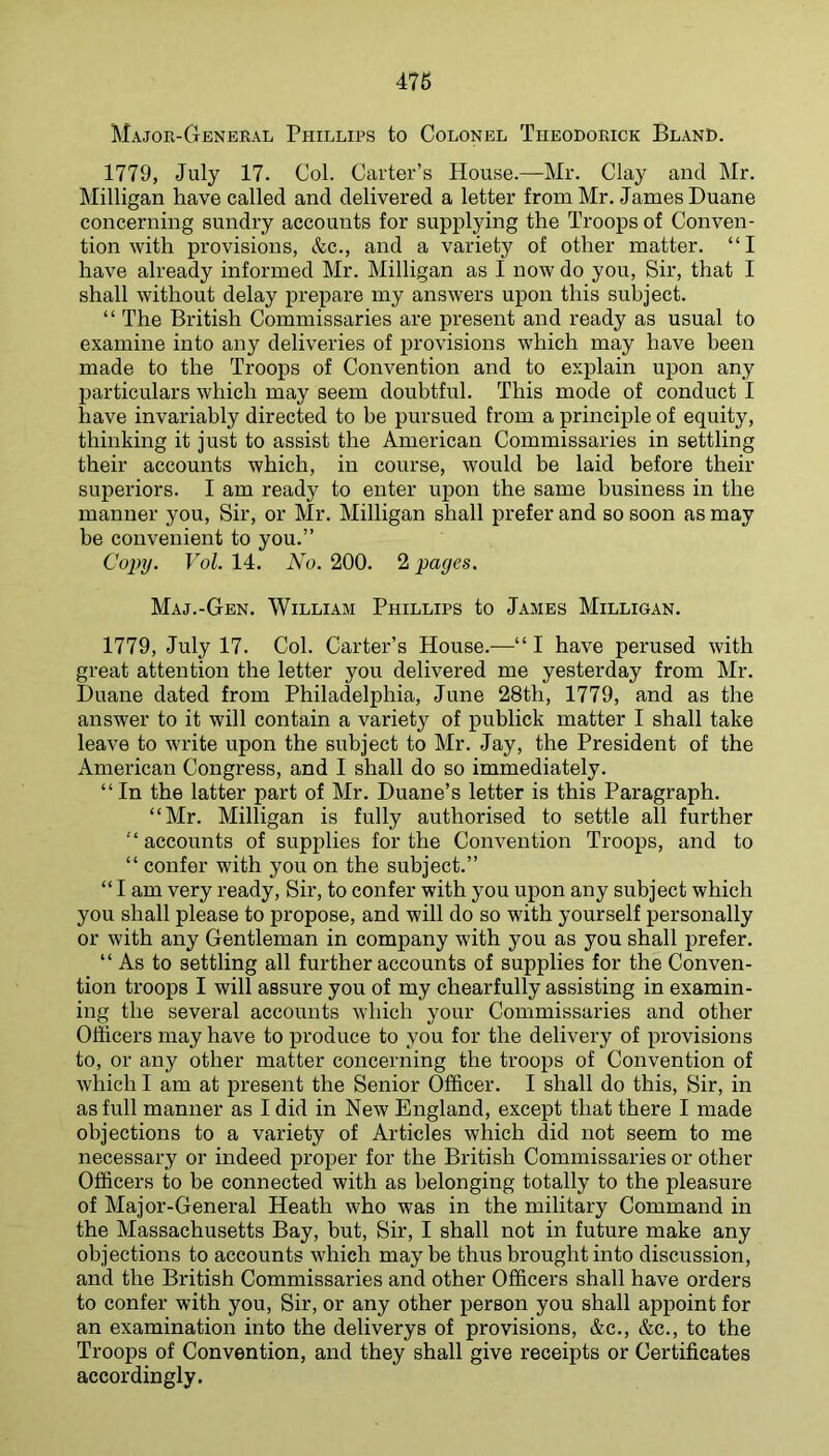 Major-General Phillips to Colonel Tiieodorick Bland. 1779, July 17. Col. Carter’s House.—Mr. Clay and Mr. Milligan have called and delivered a letter from Mr. James Duane concerning sundry accounts for supplying the Troops of Conven- tion with provisions, &c., and a variety of other matter. “I have already informed Mr. Milligan as I now do you. Sir, that I shall without delay prepare my answers upon this subject. “ The British Commissaries are present and ready as usual to examine into any deliveries of provisions which may have been made to the Troops of Convention and to explain upon any particulars which may seem doubtful. This mode of conduct I have invariably directed to be pursued from a principle of equity, thinking it just to assist the American Commissaries in settling their accounts which, in course, would be laid before their superiors. I am ready to enter upon the same business in the manner you. Sir, or Mr. Milligan shall prefer and so soon as may be convenient to you.” Copy. Vol. 14. No. 200. 2 pages. Maj.-Gen. William Phillips to James Milligan. 1779, July 17. Col. Carter’s House.—“ I have perused with great attention the letter you delivered me yesterday from Mr. Duane dated from Philadelphia, June 28th, 1779, and as the answer to it will contain a variety of publick matter I shall take leave to write upon the subject to Mr. Jay, the President of the American Congress, and I shall do so immediately. “In the latter part of Mr. Duane’s letter is this Paragraph. “Mr. Milligan is fully authorised to settle all further “accounts of supplies for the Convention Troops, and to “ confer with you on the subject.” “ I am very ready, Sir, to confer with you upon any subject which you shall please to propose, and will do so with yourself personally or with any Gentleman in company with you as you shall prefer. “As to settling all further accounts of supplies for the Conven- tion troops I will assure you of my chearfully assisting in examin- ing the several accounts which your Commissaries and other Officers may have to produce to you for the delivery of provisions to, or any other matter concerning the troops of Convention of which I am at present the Senior Officer. I shall do this. Sir, in as full manner as I did in New England, except that there I made objections to a variety of Articles which did not seem to me necessary or indeed proper for the British Commissaries or other Officers to be connected with as belonging totally to the pleasure of Major-General Heath who was in the military Command in the Massachusetts Bay, but. Sir, I shall not in future make any objections to accounts which may be thus brought into discussion, and the British Commissaries and other Officers shall have orders to confer with you. Sir, or any other person you shall appoint for an examination into the deliverys of provisions, &c., &c., to the Troops of Convention, and they shall give receipts or Certificates accordingly.